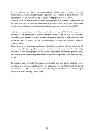 15
Uit het schema van Ritter kan geconcludeerd worden dat de keuzes van het
ziekenhuismanagement en organisatieprocessen van invloed zijn en de context vormen van
het handelen van zorgverleners in de dagelijkse praktijk (Wagner et al., 2008).
Eveneens dient het ziekenhuismanagement het organisatorisch systeem, de processen en
de organisatiecultuur zo optimaal mogelijk te organiseren. Hierbij dringt zich de noodzaak
op van een stimulerende organisatiecultuur in het omgaan met fouten (Hellings, 2006).
Het inzicht in het ontstaan van incidenten leidt tot een pro-actief ‘clinical riskmanagement’
waarbij van het ziekenhuismanagement verwacht wordt dat ze op basis van inzichten,
concepten en activiteiten risico’s op schade die specifiek zijn voor en het gevolg zijn van
het contact van de patiënt met de gezondheidszorg, vermijden of tenminste beperken
(Vleugels, 2006).
Dergelijk pro-actief riskmanagement is een belangrijke verwachting naar de leiding van de
organisatie omdat de zorgverlener voor de realisatie van veilige zorg in belangrijke mate
afhankelijk is van de zorgorganisatie en van het zorgsysteem waarbinnen gewerkt wordt,
en de mate en de wijze waarop daarbinnen kwalitatieve zorg wordt nagestreefd (Hellings,
2006).
De uitdaging voor het ziekenhuismanagement bestaat erin om latente condities zoveel
mogelijk weg te werken in combinatie met het uitbouwen van een effectief veiligheidsbeleid
waarbinnen de uitbouw van een veiligheidsmanagementsysteem een noodzakelijke
voorwaarde vormt (Hellings, 2006, 2009).
 