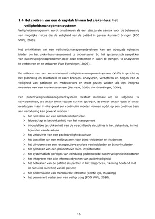 16
1.4 Het creëren van een draagvlak binnen het ziekenhuis: het
veiligheidsmanagementsysteem
Veiligheidsmanagement wordt omschreven als een structurele aanpak voor de beheersing
van mogelijke risico’s die de veiligheid van de patiënt in gevaar (kunnen) brengen (FOD
VVVL, 2009).
Het ontwikkelen van een veiligheidsmanagementsysteem kan een adequate oplossing
bieden om het ziekenhuismanagement te ondersteunen bij het systematisch aanpakken
van patiëntveiligheidsproblemen door deze problemen in kaart te brengen, te analyseren,
te verbeteren en te vrijwaren (Van Everdingen, 2006).
De uitbouw van een samenhangend veiligheidsmanagementsysteem (VMS) is gericht op
het planmatig en structureel in kaart brengen, analyseren, verbeteren en borgen van de
veiligheid van patiënten en medewerkers en moet gezien worden als een integraal
onderdeel van een kwaliteitssysteem (De Neve, 2009; Van Everdingen, 2006).
Een patiëntveiligheidsmanagementsysteem bestaat minimaal uit de volgende 12
kernelementen, die elkaar chronologisch kunnen opvolgen, doorheen elkaar lopen of elkaar
overlappen maar in elke geval een continuüm moeten vormen opdat op een continue basis
aan verbetering kan gewerkt worden :
 het opstellen van een patiëntveiligheidsplan
 leiderschap en betrokkenheid van het management
 inhoudelijke betrokkenheid van de verschillende disciplines in het ziekenhuis, in het
bijzonder van de artsen
 het uitbouwen van een patiëntveiligheidscultuur
 het opstellen van een meldsysteem voor bijna-incidenten en incidenten
 het uitvoeren van een retrospectieve analyse van incidenten en bijna-incidenten
 het opmaken van een prospectieve risico-inventarisatie
 het systematisch opvolgen van eenduidig gedefinieerde patiëntveiligheidsindicatoren
 het integreren van alle informatiebronnen van patiëntveiligheid
 het betrekken van de patiënt als partner in het zorgproces, rekening houdend met
de culturele identiteit van de patiënt
 het onderhouden van transmurale interactie (eerste lijn, thuiszorg)
 het permanent verbeteren van veilige zorg (FOD VVVL, 2010).
 