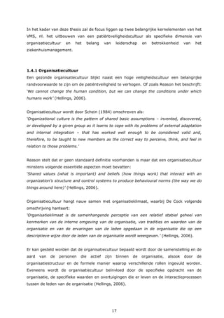 17
In het kader van deze thesis zal de focus liggen op twee belangrijke kernelementen van het
VMS, nl. het uitbouwen van een patiëntveiligheidscultuur als specifieke dimensie van
organisatiecultuur en het belang van leiderschap en betrokkenheid van het
ziekenhuismanagement.
1.4.1 Organisatiecultuur
Een gezonde organisatiecultuur blijkt naast een hoge veiligheidscultuur een belangrijke
randvoorwaarde te zijn om de patiëntveiligheid te verhogen. Of zoals Reason het beschrijft:
‘We cannot change the human condition, but we can change the conditions under which
humans work’ (Hellings, 2006).
Organisatiecultuur wordt door Schein (1984) omschreven als:
‘Organizational culture is the pattern of shared basic assumptions – invented, discovered,
or developed by a given group as it learns to cope with its problems of external adaptation
and internal integration – that has worked well enough to be considered valid and,
therefore, to be taught to new members as the correct way to perceive, think, and feel in
relation to those problems.’
Reason stelt dat er geen standaard definitie voorhanden is maar dat een organisatiecultuur
minstens volgende essentiële aspecten moet bevatten:
‘Shared values (what is important) and beliefs (how things work) that interact with an
organization’s structure and control systems to produce behavioural norms (the way we do
things around here)’ (Hellings, 2006).
Organisatiecultuur hangt nauw samen met organisatieklimaat, waarbij De Cock volgende
omschrijving hanteert:
‘Organisatieklimaat is de samenhangende perceptie van een relatief stabiel geheel van
kenmerken van de interne omgeving van de organisatie, van tradities en waarden van de
organisatie en van de ervaringen van de leden opgedaan in de organisatie die op een
descriptieve wijze door de leden van de organisatie wordt weergeven.’ (Hellings, 2006).
Er kan gesteld worden dat de organisatiecultuur bepaald wordt door de samenstelling en de
aard van de personen die actief zijn binnen de organisatie, alsook door de
organisatiestructuur en de formele manier waarop verschillende rollen ingevuld worden.
Eveneens wordt de organisatiecultuur beïnvloed door de specifieke opdracht van de
organisatie, de specifieke waarden en overtuigingen die er leven en de interactieprocessen
tussen de leden van de organisatie (Hellings, 2006).
 