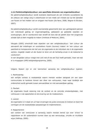 18
1.4.2 Patiëntveiligheidscultuur: een specifieke dimensie van organisatiecultuur
De patiëntveiligheidscultuur wordt eveneens beschouwd als een kritische succesfactor bij
de uitbouw van veilige zorg in ziekenhuizen en kan mede van invloed zijn op het optreden
van fouten en het melden van en omgaan met fouten (De Neve, 2008; Wagner & Struben,
2007).
De patiëntveiligheidscultuur wordt voornamelijk gekenmerkt door een geïntegreerd patroon
van individueel gedrag en organisatiegedrag, gebaseerd op gedeelde waarden en
overtuigingen, dat er voortdurend naar streeft de kans dat de patiënt door het zorgproces
schade lijdt zo klein mogelijk te maken (Institute of Medicine, 2004).
Vleugels (2005) omschrijft twee aspecten van een veiligheidscultuur: ‘een cultuur die
aanvaardt dat instellingen en verstrekkers fouten (kunnen) maken’ en ‘een cultuur van
openheid en transparantie die het voor de organisatie en de individuen die in de organisatie
werken, mogelijk maakt uit die fouten te leren om de herhaling ervan in de toekomst te
voorkomen’.
In een dergelijke cultuur vraagt men zich niet af wie een fout heeft gemaakt, maar wel wat
er is misgegaan (VMS Veiligheidsprogramma, 2009).
Volgens Reason zijn er vier kenmerken aanwezig die veiligheidscultuur typeren:
1. Rechtvaardig:
een eerlijke context is noodzakelijk waarin mensen worden aangezet om een open
communicatie te hanteren binnen een sfeer van vertrouwen, maar waar duidelijk een
onderscheid wordt gemaakt tussen aanvaardbaar en niet-aanvaardbaar gedrag.
2. Flexibel:
de organisatie houdt rekening met de context en de concrete omstandigheden, met
vertrouwen in de capaciteiten en de ervaring van de medewerkers.
3. Lerend:
de organisatie is in staat om uit haar ervaringen de juiste conclusies te trekken en bezit het
vermogen om de noodzakelijke aanpassingen te implementeren.
4. Rapporterend:
een context van vertrouwen is aanwezig waarin mensen bereid zijn over ‘errors’ te
rapporteren en dit systematisch kunnen doen op een eenvoudige, zinvolle en bruikbare
wijze (Hellings, 2009).
 