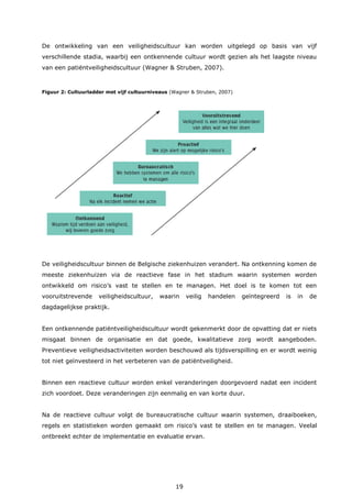 19
De ontwikkeling van een veiligheidscultuur kan worden uitgelegd op basis van vijf
verschillende stadia, waarbij een ontkennende cultuur wordt gezien als het laagste niveau
van een patiëntveiligheidscultuur (Wagner & Struben, 2007).
Figuur 2: Cultuurladder met vijf cultuurniveaus (Wagner & Struben, 2007)
De veiligheidscultuur binnen de Belgische ziekenhuizen verandert. Na ontkenning komen de
meeste ziekenhuizen via de reactieve fase in het stadium waarin systemen worden
ontwikkeld om risico’s vast te stellen en te managen. Het doel is te komen tot een
vooruitstrevende veiligheidscultuur, waarin veilig handelen geïntegreerd is in de
dagdagelijkse praktijk.
Een ontkennende patiëntveiligheidscultuur wordt gekenmerkt door de opvatting dat er niets
misgaat binnen de organisatie en dat goede, kwalitatieve zorg wordt aangeboden.
Preventieve veiligheidsactiviteiten worden beschouwd als tijdsverspilling en er wordt weinig
tot niet geïnvesteerd in het verbeteren van de patiëntveiligheid.
Binnen een reactieve cultuur worden enkel veranderingen doorgevoerd nadat een incident
zich voordoet. Deze veranderingen zijn eenmalig en van korte duur.
Na de reactieve cultuur volgt de bureaucratische cultuur waarin systemen, draaiboeken,
regels en statistieken worden gemaakt om risico’s vast te stellen en te managen. Veelal
ontbreekt echter de implementatie en evaluatie ervan.
 