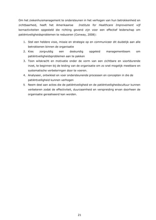 21
Om het ziekenhuismanagement te ondersteunen in het verhogen van hun betrokkenheid en
zichtbaarheid, heeft het Amerikaanse Institute for Healthcare Improvement vijf
kernactiviteiten opgesteld die richting gevend zijn voor een effectief leiderschap om
patiëntveiligheidsproblemen te reduceren (Conway, 2008):
1. Stel een heldere visie, missie en strategie op en communiceer dit duidelijk aan alle
betrokkenen binnen de organisatie
2. Kies zorgvuldig een deskundig opgeleid managementteam om
patiëntveiligheidsproblemen aan te pakken
3. Toon wilskracht en motivatie onder de vorm van een zichtbare en voortdurende
inzet, te beginnen bij de leiding van de organisatie om zo snel mogelijk meetbare en
systematische verbeteringen door te voeren.
4. Analyseer, ontwikkel en voer ondersteunende processen en concepten in die de
patiëntveiligheid kunnen verhogen
5. Neem deel aan acties die de patiëntveiligheid en de patiëntveiligheidscultuur kunnen
verbeteren zodat de effectiviteit, duurzaamheid en verspreiding ervan doorheen de
organisatie gerealiseerd kan worden.
 