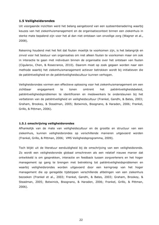 22
1.5 Veiligheidsrondes
Uit voorgaande inzichten werd het belang aangetoond van een systeembenadering waarbij
keuzes van het ziekenhuismanagement en de organisatiecontext binnen een ziekenhuis in
sterke mate bepalend zijn voor het al dan niet ontstaan van onveilige zorg (Wagner et al.,
2008).
Rekening houdend met het feit dat fouten moeilijk te voorkomen zijn, is het belangrijk en
zinvol voor het bestuur van organisaties om niet alleen fouten te voorkomen maar om ook
in interactie te gaan met individuen binnen de organisatie over het ontstaan van fouten
(Cigularov, Chen, & Rosecrance, 2010). Daarom moet op zoek gegaan worden naar een
methode waarbij het ziekenhuismanagement actiever betrokken wordt bij initiatieven die
de patiëntveiligheid en de patiëntveiligheidscultuur kunnen verhogen.
Veiligheidsrondes vormen een effectieve oplossing voor het ziekenhuismanagement om een
zichtbaar engagement te tonen omtrent het patiëntveiligheidsbeleid,
patiëntveiligheidsproblemen te identificeren en medewerkers te ondersteunen bij het
verbeteren van de patiëntveiligheid en veiligheidscultuur (Frankel, Gandhi, & Bates, 2003;
Graham, Brookey, & Steadman, 2005; Botwinick, Bisognano, & Haraden, 2006; Frankel,
Grillo, & Pittman, 2006).
1.5.1 omschrijving veiligheidsrondes
Afhankelijk van de mate van veiligheidscultuur en de grootte en structuur van een
ziekenhuis, kunnen veiligheidsrondes op verschillende manieren uitgevoerd worden
(Frankel, Grillo, & Pittman, 2006; VMS Veiligheidsprogramma, 2009).
Toch blijkt uit de literatuur eenduidigheid bij de omschrijving van een veiligheidsronde.
Zo wordt een veiligheidsronde globaal omschreven als een relatief nieuwe manier dat
ontwikkeld is om gesprekken, interactie en feedback tussen zorgverleners en het hoger
management op gang te brengen met betrekking tot patiëntveiligheidsproblemen en
waarbij veiligheidsrondes worden uitgevoerd door een kerngroep van het hoger
management die op geregelde tijdstippen verschillende afdelingen van een ziekenhuis
bezoeken (Frankel et al., 2003; Frankel, Gandhi, & Bates, 2003; Graham, Brookey, &
Steadman, 2005; Botwinick, Bisognano, & Haraden, 2006; Frankel, Grillo, & Pittman,
2006).
 