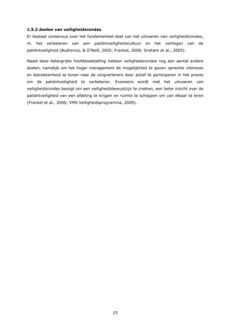 23
1.5.2 doelen van veiligheidsrondes
Er bestaat consensus over het fundamenteel doel van het uitvoeren van veiligheidsrondes,
nl. het verbeteren van een patiëntveiligheidscultuur en het verhogen van de
patiëntveiligheid (Budrevics, & O'Neill, 2005; Frankel, 2008; Graham et al., 2005).
Naast deze belangrijke hoofddoelstelling hebben veiligheidsrondes nog een aantal andere
doelen, namelijk om het hoger management de mogelijkheid te geven oprechte interesse
en betrokkenheid te tonen naar de zorgverleners door actief te participeren in het proces
om de patiëntveiligheid te verbeteren. Eveneens wordt met het uitvoeren van
veiligheidsrondes beoogt om een veiligheidsbewustzijn te creëren, een beter inzicht over de
patiëntveiligheid van een afdeling te krijgen en ruimte te scheppen om van elkaar te leren
(Frankel et al., 2006; VMS Veiligheidsprogramma, 2009).
 