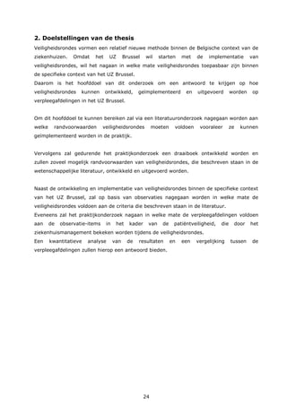 24
2. Doelstellingen van de thesis
Veiligheidsrondes vormen een relatief nieuwe methode binnen de Belgische context van de
ziekenhuizen. Omdat het UZ Brussel wil starten met de implementatie van
veiligheidsrondes, wil het nagaan in welke mate veiligheidsrondes toepasbaar zijn binnen
de specifieke context van het UZ Brussel.
Daarom is het hoofddoel van dit onderzoek om een antwoord te krijgen op hoe
veiligheidsrondes kunnen ontwikkeld, geïmplementeerd en uitgevoerd worden op
verpleegafdelingen in het UZ Brussel.
Om dit hoofddoel te kunnen bereiken zal via een literatuuronderzoek nagegaan worden aan
welke randvoorwaarden veiligheidsrondes moeten voldoen vooraleer ze kunnen
geïmplementeerd worden in de praktijk.
Vervolgens zal gedurende het praktijkonderzoek een draaiboek ontwikkeld worden en
zullen zoveel mogelijk randvoorwaarden van veiligheidsrondes, die beschreven staan in de
wetenschappelijke literatuur, ontwikkeld en uitgevoerd worden.
Naast de ontwikkeling en implementatie van veiligheidsrondes binnen de specifieke context
van het UZ Brussel, zal op basis van observaties nagegaan worden in welke mate de
veiligheidsrondes voldoen aan de criteria die beschreven staan in de literatuur.
Eveneens zal het praktijkonderzoek nagaan in welke mate de verpleegafdelingen voldoen
aan de observatie-items in het kader van de patiëntveiligheid, die door het
ziekenhuismanagement bekeken worden tijdens de veiligheidsrondes.
Een kwantitatieve analyse van de resultaten en een vergelijking tussen de
verpleegafdelingen zullen hierop een antwoord bieden.
 