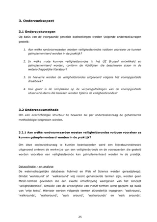 25
3. Onderzoeksopzet
3.1 Onderzoeksvragen
Op basis van de voorgaande gestelde doelstellingen worden volgende onderzoeksvragen
gesteld:
1. Aan welke randvoorwaarden moeten veiligheidsrondes voldoen vooraleer ze kunnen
geïmplementeerd worden in de praktijk?
2. In welke mate kunnen veiligheidsrondes in het UZ Brussel ontwikkeld en
geïmplementeerd worden, conform de richtlijnen die beschreven staan in de
wetenschappelijke literatuur?
3. In hoeverre worden de veiligheidsrondes uitgevoerd volgens het vooropgestelde
draaiboek?
4. Hoe groot is de compliance op de verpleegafdelingen van de vooropgestelde
observatie-items die bekeken worden tijdens de veiligheidsrondes?
3.2 Onderzoeksmethode
Om een overzichtelijke structuur te bewaren zal per onderzoeksvraag de gehanteerde
methodologie besproken worden.
3.2.1 Aan welke randvoorwaarden moeten veiligheidsrondes voldoen vooraleer ze
kunnen geïmplementeerd worden in de praktijk?
Om deze onderzoeksvraag te kunnen beantwoorden werd een literatuuronderzoek
uitgevoerd omtrent de werkwijze van een veiligheidsronde en de voorwaarden die gesteld
worden vooraleer een veiligheidsronde kan geïmplementeerd worden in de praktijk.
Datacollectie – en analyse
De wetenschappelijke databases Pubmed en Web of Science werden geraadpleegd.
Omdat ‘walkround’ of ‘walkaround’ vrij recent gehanteerde termen zijn, werden geen
MeSH-termen gevonden die een exacte omschrijving weergeven van het concept
‘veiligheidsronde’. Omwille van de afwezigheid van MeSH-termen werd gezocht op basis
van ‘vrije tekst’. Hiervoor werden volgende termen afzonderlijk ingegeven: ‘walkround’,
‘walkrounds’, ‘walkaround’, ‘walk around’, ‘walkarounds’ en ‘walk arounds’.
 