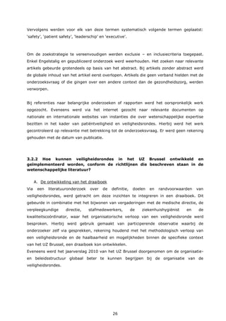 26
Vervolgens werden voor elk van deze termen systematisch volgende termen geplaatst:
‘safety’, ‘patient safety’, ‘leaderschip’ en ‘executive’.
Om de zoekstrategie te vereenvoudigen werden exclusie – en inclusiecriteria toegepast.
Enkel Engelstalig en gepubliceerd onderzoek werd weerhouden. Het zoeken naar relevante
artikels gebeurde grotendeels op basis van het abstract. Bij artikels zonder abstract werd
de globale inhoud van het artikel eerst overlopen. Artikels die geen verband hielden met de
onderzoeksvraag of die gingen over een andere context dan de gezondheidszorg, werden
verworpen.
Bij referenties naar belangrijke onderzoeken of rapporten werd het oorspronkelijk werk
opgezocht. Eveneens werd via het internet gezocht naar relevante documenten op
nationale en internationale websites van instanties die over wetenschappelijke expertise
bezitten in het kader van patiëntveiligheid en veiligheidsrondes. Hierbij werd het werk
gecontroleerd op relevantie met betrekking tot de onderzoeksvraag. Er werd geen rekening
gehouden met de datum van publicatie.
3.2.2 Hoe kunnen veiligheidsrondes in het UZ Brussel ontwikkeld en
geïmplementeerd worden, conform de richtlijnen die beschreven staan in de
wetenschappelijke literatuur?
A. De ontwikkeling van het draaiboek
Via een literatuuronderzoek over de definitie, doelen en randvoorwaarden van
veiligheidsrondes, werd getracht om deze inzichten te integreren in een draaiboek. Dit
gebeurde in combinatie met het bijwonen van vergaderingen met de medische directie, de
verpleegkundige directie, stafmedewerkers, de ziekenhuishygiënist en de
kwaliteitscoördinator, waar het organisatorische verloop van een veiligheidsronde werd
besproken. Hierbij werd gebruik gemaakt van participerende observatie waarbij de
onderzoeker zelf via gesprekken, rekening houdend met het methodologisch verloop van
een veiligheidsronde en de haalbaarheid en mogelijkheden binnen de specifieke context
van het UZ Brussel, een draaiboek kon ontwikkelen.
Eveneens werd het jaarverslag 2010 van het UZ Brussel doorgenomen om de organisatie-
en beleidsstructuur globaal beter te kunnen begrijpen bij de organisatie van de
veiligheidsrondes.
 
