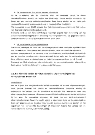 27
B. De implementatie door middel van een pilootstudie
Na de ontwikkeling van het draaiboek, werd het draaiboek getest op negen
verpleegafdelingen, waarbij per patiënt drie observatie - items werden bekeken in het
kader van een correcte patiëntenidentificatie. Deze items werden op de visiterende
verpleegafdeling elektronisch geregistreerd in Microsoft Office Excel 2007.
Via observaties en een SWOT-analyse door het ziekenhuismanagement werd het verloop
van de pilootveiligheidsrondes geëvalueerd.
Eveneens werd via een korte schriftelijke vragenlijst gepeild naar de houding van het
ziekenhuispersoneel tegenover de invoering van veiligheidsrondes. De gegevens werden
achteraf verwerkt via ‘Snap Survey Software’ en Excel 2007.
C. De optimalisatie van de implementatie
Via de SWOT-analyse, de resultaten uit de vragenlijst en twee interviews bij deskundigen
met betrekking tot de uitvoering van veiligheidsrondes, werd het draaiboek bijgewerkt.
Op basis van gegevens uit de literatuur en de interviews werd een bibliotheek opgesteld die
een verzameling van observatie – items weergeeft in het kader van de patiëntveiligheid.
Deze bibliotheek werd gevalideerd door het ziekenhuismanagement van het UZ Brussel.
Eveneens werd het gebruik van interne informatie- en communicatiekanalen uitgebreid op
basis van de richtlijnen die beschreven staan in de literatuur.
3.2.3 In hoeverre worden de veiligheidsrondes uitgevoerd volgens het
vooropgestelde draaiboek?
Datacollectie
Om na te gaan hoe veiligheidsrondes worden uitgevoerd op de acht verpleegafdelingen,
werd gebruik gemaakt van directe en niet-participerende observatie waarbij de
onderzoeker het verloop van de veldsituatie rechtstreeks kon waarnemen maar een
observerende, beschouwende rol aannam zonder effectief deel te nemen aan de activiteiten
in het veld. De observaties gebeurden op basis van een semi-gestructureerd
observatieschema (zie figuur 3), waarbij vooraf te observeren items werden vastgelegd op
basis van gegevens uit de literatuur maar waarbij eveneens ruimte werd gelaten tot het
registreren van onverwachte bevindingen of knelpunten tijdens het verloop van de
veiligheidsrondes (Reulink, & Lindeman, 2005).
 