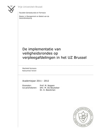 Faculteit Geneeskunde en Farmacie
Master in Management en Beleid van de
Gezondheidszorg
De implementatie van
veiligheidsrondes op
verpleegafdelingen in het UZ Brussel
Machteld Symoens
Rolnummer 91414
Academiejaar 2011 - 2012
Promotor: Prof. M. Noppen
Co-promotoren: Dhr. M. De Beukeleer
Dr. K. Beeckman
 