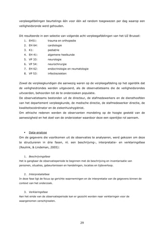 29
verpleegafdelingen beurtelings één voor één ad random toegewezen per dag waarop een
veiligheidsronde werd gehouden.
Dit resulteerde in een selectie van volgende acht verpleegafdelingen van het UZ Brussel:
1. EH51: trauma en orthopedie
2. EH 64: cardiologie
3. K1: pediatrie
4. EH 41: algemene heelkunde
5. VP 33: neurologie
6. VP 54: neurochirurgie
7. EH 62: endocrinologie en reumatologie
8. VP 53: infectieziekten
Zowel de verpleegkundigen die aanwezig waren op de verpleegafdeling op het ogenblik dat
de veiligheidrondes werden uitgevoerd, als de observatieteams die de veiligheidsrondes
uitvoerden, behoorden tot de te onderzoeken populatie.
De observatieteams bestonden uit de directeur, de stafmedewerkers en de diensthoofden
van het departement verpleegkunde, de medische directie, de stafmedewerker directie, de
kwaliteitscoördinator en de ziekenhuishygiënist.
Om ethische redenen werden de observanten mondeling op de hoogte gesteld van de
aanwezigheid en het doel van de onderzoeker waardoor deze een openlijke rol aannam.
 Data-analyse
Om de gegevens die voortkomen uit de observaties te analyseren, werd gekozen om deze
te structureren in drie fasen, nl. een beschrijving-, interpretatie- en verklaringsfase
(Reulink, & Lindeman, 2005):
1. Beschrijvingsfase
Het is gangbaar de observatieperiode te beginnen met de beschrijving en inventarisatie van
personen, situaties, gebeurtenissen en handelingen, locaties en tijdsverloop.
2. Interpretatiefase
In deze fase ligt de focus op gerichte waarnemingen en de interpretatie van de gegevens binnen de
context van het onderzoek.
3. Verklaringsfase
Aan het einde van de observatieperiode kan er gezocht worden naar verklaringen voor de
waargenomen verschijnselen.
 