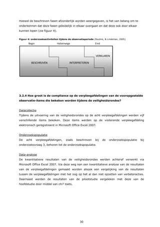 30
Hoewel de beschreven fasen afzonderlijk worden weergegeven, is het van belang om te
onderkennen dat deze fasen geleidelijk in elkaar overgaan en dat deze ook door elkaar
kunnen lopen (zie figuur 4).
Figuur 4: onderzoeksactiviteiten tijdens de observatieperiode (Reulink, & Lindeman, 2005)
Begin Halverwege Eind
3.2.4 Hoe groot is de compliance op de verpleegafdelingen van de vooropgestelde
observatie-items die bekeken worden tijdens de veiligheidsrondes?
Datacollectie
Tijdens de uitvoering van de veiligheidsrondes op de acht verpleegafdelingen werden vijf
verschillende items bekeken. Deze items werden op de visiterende verpleegafdeling
elektronisch geregistreerd in Microsoft Office Excel 2007.
Onderzoekspopulatie
De acht verpleegafdelingen, zoals beschreven bij de onderzoekspopulatie bij
onderzoeksvraag 3, behoren tot de onderzoekspopulatie.
Data-analyse
De kwantitatieve resultaten van de veiligheidsrondes werden achteraf verwerkt via
Microsoft Office Excel 2007. Via deze weg kan een kwantitatieve analyse van de resultaten
van de verpleegafdelingen gemaakt worden alsook een vergelijking van de resultaten
tussen de verpleegafdelingen met het oog op het al dan niet opzetten van verbeteracties.
Daarnaast werden de resultaten van de pilootstudie vergeleken met deze van de
hoofdstudie door middel van chi² toets.
VERKLAREN
BESCHRIJVEN INTERPRETEREN
 
