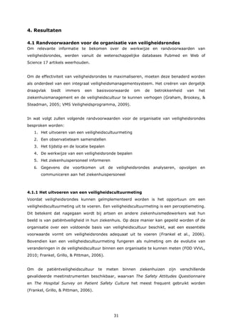 31
4. Resultaten
4.1 Randvoorwaarden voor de organisatie van veiligheidsrondes
Om relevante informatie te bekomen over de werkwijze en randvoorwaarden van
veiligheidsrondes, werden vanuit de wetenschappelijke databases Pubmed en Web of
Science 17 artikels weerhouden.
Om de effectiviteit van veiligheidsrondes te maximaliseren, moeten deze benaderd worden
als onderdeel van een integraal veiligheidsmanagementsysteem. Het creëren van dergelijk
draagvlak biedt immers een basisvoorwaarde om de betrokkenheid van het
ziekenhuismanagement en de veiligheidscultuur te kunnen verhogen (Graham, Brookey, &
Steadman, 2005; VMS Veiligheidsprogramma, 2009).
In wat volgt zullen volgende randvoorwaarden voor de organisatie van veiligheidsrondes
besproken worden:
1. Het uitvoeren van een veiligheidscultuurmeting
2. Een observatieteam samenstellen
3. Het tijdstip en de locatie bepalen
4. De werkwijze van een veiligheidsronde bepalen
5. Het ziekenhuispersoneel informeren
6. Gegevens die voortkomen uit de veiligheidsrondes analyseren, opvolgen en
communiceren aan het ziekenhuispersoneel
4.1.1 Het uitvoeren van een veiligheidscultuurmeting
Voordat veiligheidsrondes kunnen geïmplementeerd worden is het opportuun om een
veiligheidscultuurmeting uit te voeren. Een veiligheidscultuurmeting is een perceptiemeting.
Dit betekent dat nagegaan wordt bij artsen en andere ziekenhuismedewerkers wat hun
beeld is van patiëntveiligheid in hun ziekenhuis. Op deze manier kan gepeild worden of de
organisatie over een voldoende basis van veiligheidscultuur beschikt, wat een essentiële
voorwaarde vormt om veiligheidsrondes adequaat uit te voeren (Frankel et al., 2006).
Bovendien kan een veiligheidscultuurmeting fungeren als nulmeting om de evolutie van
veranderingen in de veiligheidscultuur binnen een organisatie te kunnen meten (FOD VVVL,
2010; Frankel, Grillo, & Pittman, 2006).
Om de patiëntveiligheidscultuur te meten binnen ziekenhuizen zijn verschillende
gevalideerde meetinstrumenten beschikbaar, waarvan The Safety Attitudes Questionnaire
en The Hospital Survey on Patient Safety Culture het meest frequent gebruikt worden
(Frankel, Grillo, & Pittman, 2006).
 