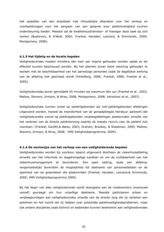 33
Het opstellen van een draaiboek met inhoudelijke afspraken over het verloop en
voorbeeldvragen voor het aangaan van een gesprek over patiëntveiligheid kunnen
ondersteuning bieden. Meestal zal de kwaliteitscoördinator- of manager deze taak op zich
nemen (Budrevics, & O'Neill, 2005; Frankel, Haraden, Leonard, & Simmonds, 2009;
Montgomery, 2008).
4.1.3 Het tijdstip en de locatie bepalen
Veiligheidsrondes moeten minstens één keer per maand gehouden worden opdat ze als
effectief kunnen beschouwd worden. Bij het plannen ervan dient rekening gehouden te
worden met de beschikbaarheid van het aanwezige personeel zodat de dagelijkse werking
van de afdeling niet geschaad wordt (Feitelberg, 2006; Frankel, 2008; Frankel et al.,
2005).
Veiligheidsrondes duren gemiddeld 45 minuten tot maximum één uur (Frankel et al., 2003;
Matlow, Stevens, Urmson, & Wray, 2008; Montgomery, 2008; Verschoor et al., 2007).
Veiligheidsrondes kunnen zowel op patiëntgebonden als niet-patiëntgebonden afdelingen
uitgevoerd worden, hoewel de meerderheid van de geraadpleegde literatuur aantoont dat
veiligheidsrondes vooral op patiëntgebonden verpleegafdelingen plaatsvinden omwille van
het verlenen van de directe patiëntenzorg waarbij de meeste risico’s voor de patiënt zich
voordoen. (Frankel, Gandhi,& Bates, 2003; Graham, Brookey, & Steadman, 2005; Matlow,
Stevens, Urmson, & Wray, 2008; VMS Veiligheidsprogramma, 2009).
4.1.4 De werkwijze van het verloop van een veiligheidsronde bepalen
Veiligheidsrondes worden bij voorkeur lopend uitgevoerd doorheen de ziekenhuisafdeling
omwille van het informele en laagdrempelige karakter en om de zichtbaarheid van het
ziekenhuismanagement te bevorderen. Een open setting, zoals een afdeling,
vergemakkelijkt bovendien de mogelijkheid tot deelname van personeelsleden en de
openheid van de gesprekken die plaatsvinden (Frankel, Haraden, Leonard,& Simmonds,
2009; VMS Veiligheidsprogramma 2009).
Bij het begin van elke veiligheidsronde wordt doorgaans aan de medewerkers (eventueel
vooraf) gevraagd om hun vrijwillige deelname. Meestal participeren artsen en
verpleegkundigen aan veiligheidsrondes omwille van de directe zorg die zij verlenen aan
patiënten en het inzicht die zij hebben over potentiële patiëntveiligheidsproblemen, maar
ook andere disciplines zoals technici en bedienden kunnen deelnemen aan veiligheidsrondes
 