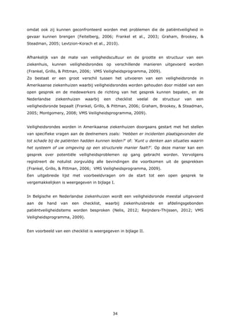 34
omdat ook zij kunnen geconfronteerd worden met problemen die de patiëntveiligheid in
gevaar kunnen brengen (Feitelberg, 2006; Frankel et al., 2003; Graham, Brookey, &
Steadman, 2005; Levtzion-Korach et al., 2010).
Afhankelijk van de mate van veiligheidscultuur en de grootte en structuur van een
ziekenhuis, kunnen veiligheidsrondes op verschillende manieren uitgevoerd worden
(Frankel, Grillo, & Pittman, 2006; VMS Veiligheidsprogramma, 2009).
Zo bestaat er een groot verschil tussen het uitvoeren van een veiligheidsronde in
Amerikaanse ziekenhuizen waarbij veiligheidsrondes worden gehouden door middel van een
open gesprek en de medewerkers de richting van het gesprek kunnen bepalen, en de
Nederlandse ziekenhuizen waarbij een checklist veelal de structuur van een
veiligheidsronde bepaalt (Frankel, Grillo, & Pittman, 2006; Graham, Brookey, & Steadman,
2005; Montgomery, 2008; VMS Veiligheidsprogramma, 2009).
Veiligheidsrondes worden in Amerikaanse ziekenhuizen doorgaans gestart met het stellen
van specifieke vragen aan de deelnemers zoals: ‘Hebben er incidenten plaatsgevonden die
tot schade bij de patiënten hadden kunnen leiden?‘ of: ‘Kunt u denken aan situaties waarin
het systeem of uw omgeving op een structurele manier faalt?’. Op deze manier kan een
gesprek over potentiële veiligheidsproblemen op gang gebracht worden. Vervolgens
registreert de notulist zorgvuldig alle bevindingen die voortkomen uit de gesprekken
(Frankel, Grillo, & Pittman, 2006; VMS Veiligheidsprogramma, 2009).
Een uitgebreide lijst met voorbeeldvragen om de start tot een open gesprek te
vergemakkelijken is weergegeven in bijlage I.
In Belgische en Nederlandse ziekenhuizen wordt een veiligheidsronde meestal uitgevoerd
aan de hand van een checklist, waarbij ziekenhuisbrede en afdelingsgebonden
patiëntveiligheidsitems worden besproken (Nelis, 2012; Reijnders-Thijssen, 2012; VMS
Veiligheidsprogramma, 2009).
Een voorbeeld van een checklist is weergegeven in bijlage II.
 