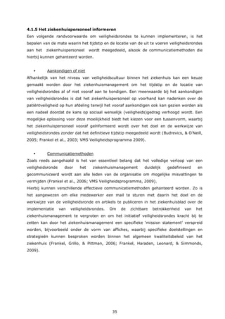 35
4.1.5 Het ziekenhuispersoneel informeren
Een volgende randvoorwaarde om veiligheidsrondes te kunnen implementeren, is het
bepalen van de mate waarin het tijdstip en de locatie van de uit te voeren veiligheidsrondes
aan het ziekenhuispersoneel wordt meegedeeld, alsook de communicatiemethoden die
hierbij kunnen gehanteerd worden.
 Aankondigen of niet
Afhankelijk van het niveau van veiligheidscultuur binnen het ziekenhuis kan een keuze
gemaakt worden door het ziekenhuismanagement om het tijdstip en de locatie van
veiligheidsrondes al of niet vooraf aan te kondigen. Een meerwaarde bij het aankondigen
van veiligheidsrondes is dat het ziekenhuispersoneel op voorhand kan nadenken over de
patiëntveiligheid op hun afdeling terwijl het vooraf aankondigen ook kan gezien worden als
een nadeel doordat de kans op sociaal wenselijk (veiligheids)gedrag verhoogd wordt. Een
mogelijke oplossing voor deze moeilijkheid biedt het kiezen voor een tussenvorm, waarbij
het ziekenhuispersoneel vooraf geïnformeerd wordt over het doel en de werkwijze van
veiligheidsrondes zonder dat het definitieve tijdstip meegedeeld wordt (Budrevics, & O'Neill,
2005; Frankel et al., 2003; VMS Veiligheidsprogramma 2009).
 Communicatiemethoden
Zoals reeds aangehaald is het van essentieel belang dat het volledige verloop van een
veiligheidsronde door het ziekenhuismanagement duidelijk gedefinieerd en
gecommuniceerd wordt aan alle leden van de organisatie om mogelijke misvattingen te
vermijden (Frankel et al., 2006; VMS Veiligheidsprogramma, 2009).
Hierbij kunnen verschillende effectieve communicatiemethoden gehanteerd worden. Zo is
het aangewezen om elke medewerker een mail te sturen met daarin het doel en de
werkwijze van de veiligheidsronde en artikels te publiceren in het ziekenhuisblad over de
implementatie van veiligheidsrondes. Om de zichtbare betrokkenheid van het
ziekenhuismanagement te vergroten en om het initiatief veiligheidsrondes kracht bij te
zetten kan door het ziekenhuismanagement een specifieke ‘mission statement’ verspreid
worden, bijvoorbeeld onder de vorm van affiches, waarbij specifieke doelstellingen en
strategieën kunnen besproken worden binnen het algemeen kwaliteitsbeleid van het
ziekenhuis (Frankel, Grillo, & Pittman, 2006; Frankel, Haraden, Leonard, & Simmonds,
2009).
 