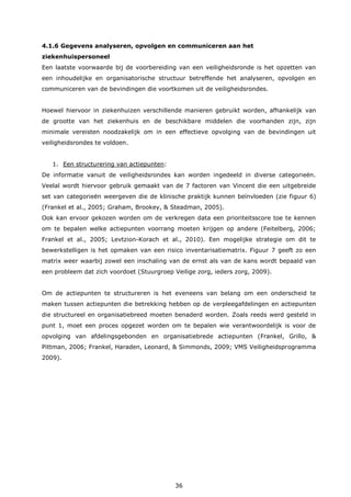 36
4.1.6 Gegevens analyseren, opvolgen en communiceren aan het
ziekenhuispersoneel
Een laatste voorwaarde bij de voorbereiding van een veiligheidsronde is het opzetten van
een inhoudelijke en organisatorische structuur betreffende het analyseren, opvolgen en
communiceren van de bevindingen die voortkomen uit de veiligheidsrondes.
Hoewel hiervoor in ziekenhuizen verschillende manieren gebruikt worden, afhankelijk van
de grootte van het ziekenhuis en de beschikbare middelen die voorhanden zijn, zijn
minimale vereisten noodzakelijk om in een effectieve opvolging van de bevindingen uit
veiligheidsrondes te voldoen.
1. Een structurering van actiepunten:
De informatie vanuit de veiligheidsrondes kan worden ingedeeld in diverse categorieën.
Veelal wordt hiervoor gebruik gemaakt van de 7 factoren van Vincent die een uitgebreide
set van categorieën weergeven die de klinische praktijk kunnen beïnvloeden (zie figuur 6)
(Frankel et al., 2005; Graham, Brookey, & Steadman, 2005).
Ook kan ervoor gekozen worden om de verkregen data een prioriteitsscore toe te kennen
om te bepalen welke actiepunten voorrang moeten krijgen op andere (Feitelberg, 2006;
Frankel et al., 2005; Levtzion-Korach et al., 2010). Een mogelijke strategie om dit te
bewerkstelligen is het opmaken van een risico inventarisatiematrix. Figuur 7 geeft zo een
matrix weer waarbij zowel een inschaling van de ernst als van de kans wordt bepaald van
een probleem dat zich voordoet (Stuurgroep Veilige zorg, ieders zorg, 2009).
Om de actiepunten te structureren is het eveneens van belang om een onderscheid te
maken tussen actiepunten die betrekking hebben op de verpleegafdelingen en actiepunten
die structureel en organisatiebreed moeten benaderd worden. Zoals reeds werd gesteld in
punt 1, moet een proces opgezet worden om te bepalen wie verantwoordelijk is voor de
opvolging van afdelingsgebonden en organisatiebrede actiepunten (Frankel, Grillo, &
Pittman, 2006; Frankel, Haraden, Leonard, & Simmonds, 2009; VMS Veiligheidsprogramma
2009).
 