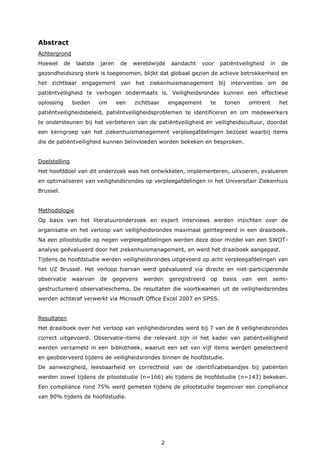 2
Abstract
Achtergrond
Hoewel de laatste jaren de wereldwijde aandacht voor patiëntveiligheid in de
gezondheidszorg sterk is toegenomen, blijkt dat globaal gezien de actieve betrokkenheid en
het zichtbaar engagement van het ziekenhuismanagement bij interventies om de
patiëntveiligheid te verhogen ondermaats is. Veiligheidsrondes kunnen een effectieve
oplossing bieden om een zichtbaar engagement te tonen omtrent het
patiëntveiligheidsbeleid, patiëntveiligheidsproblemen te identificeren en om medewerkers
te ondersteunen bij het verbeteren van de patiëntveiligheid en veiligheidscultuur, doordat
een kerngroep van het ziekenhuismanagement verpleegafdelingen bezoekt waarbij items
die de patiëntveiligheid kunnen beïnvloeden worden bekeken en besproken.
Doelstelling
Het hoofddoel van dit onderzoek was het ontwikkelen, implementeren, uitvoeren, evalueren
en optimaliseren van veiligheidsrondes op verpleegafdelingen in het Universitair Ziekenhuis
Brussel.
Methodologie
Op basis van het literatuuronderzoek en expert interviews werden inzichten over de
organisatie en het verloop van veiligheidsrondes maximaal geïntegreerd in een draaiboek.
Na een pilootstudie op negen verpleegafdelingen werden deze door middel van een SWOT-
analyse geëvalueerd door het ziekenhuismanagement, en werd het draaiboek aangepast.
Tijdens de hoofdstudie werden veiligheidsrondes uitgevoerd op acht verpleegafdelingen van
het UZ Brussel. Het verloop hiervan werd geëvalueerd via directe en niet-participerende
observatie waarvan de gegevens werden geregistreerd op basis van een semi-
gestructureerd observatieschema. De resultaten die voortkwamen uit de veiligheidsrondes
werden achteraf verwerkt via Microsoft Office Excel 2007 en SPSS.
Resultaten
Het draaiboek over het verloop van veiligheidsrondes werd bij 7 van de 8 veiligheidsrondes
correct uitgevoerd. Observatie-items die relevant zijn in het kader van patiëntveiligheid
werden verzameld in een bibliotheek, waaruit een set van vijf items werden geselecteerd
en geobserveerd tijdens de veiligheidsrondes binnen de hoofdstudie.
De aanwezigheid, leesbaarheid en correctheid van de identificatiebandjes bij patiënten
werden zowel tijdens de pilootstudie (n=166) als tijdens de hoofdstudie (n=143) bekeken.
Een compliance rond 75% werd gemeten tijdens de pilootstudie tegenover een compliance
van 90% tijdens de hoofdstudie.
 