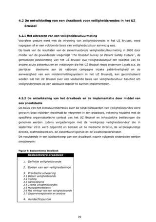 39
4.2 De ontwikkeling van een draaiboek voor veiligheidsrondes in het UZ
Brussel
4.2.1 Het uitvoeren van een veiligheidscultuurmeting
Vooraleer gestart werd met de invoering van veiligheidsrondes in het UZ Brussel, werd
nagegaan of er een voldoende basis van veiligheidscultuur aanwezig was.
Op basis van de resultaten van de ziekenhuisbrede veiligheidscultuurmeting in 2008 door
middel van de gevalideerde vragenlijst ‘The Hospital Survey on Patient Safety Culture’ , de
gemiddelde positionering van het UZ Brussel qua veiligheidscultuur ten opzichte van 81
andere acute ziekenhuizen en initiatieven die het UZ Brussel reeds ondernam (zoals o.a. de
jaarlijkse deelname aan de nationale campagne inzake patiëntveiligheid en de
aanwezigheid van een incidentmeldingsysteem in het UZ Brussel), kan geconcludeerd
worden dat het UZ Brussel over een voldoende basis van veiligheidscultuur beschikt om
veiligheidsrondes op een adequate manier te kunnen implementeren.
4.2.2 De ontwikkeling van het draaiboek en de implementatie door middel van
een pilootstudie
Op basis van het literatuuronderzoek over de randvoorwaarden van veiligheidsrondes werd
getracht deze inzichten maximaal te integreren in een draaiboek, rekening houdend met de
specifieke organisatorische context van het UZ Brussel en inhoudelijke beslissingen die
genomen werden tijdens vergaderingen met de ‘werkgroep veiligheidsrondes’ die in
september 2011 werd opgericht en bestaat uit de medische directie, de verpleegkundige
directie, stafmedewerkers, de ziekenhuishygiënist en de kwaliteitscoördinator.
Dit resulteerde in een basisontwerp van een draaiboek waarin volgende onderdelen werden
omschreven:
Figuur 9: Basisontwerp draaiboek
Basisontwerp draaiboek
1. Definitie veiligheidsronde
2. Doelen van een veiligheidsronde
3. Praktische uitvoering
3.1 Datum veiligheidsronde
3.2 Tijdstip
3.3 Aankondiging
3.4 Thema veiligheidsrondes
3.5 Managementteams
3.6 Het verloop van een veiligheidsronde
3.7 Gegevensregistratie en analyse
4. Aandachtspunten
 