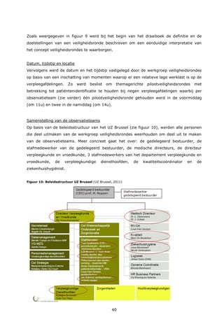 40
Zoals weergegeven in figuur 9 werd bij het begin van het draaiboek de definitie en de
doelstellingen van een veiligheidsronde beschreven om een eenduidige interpretatie van
het concept veiligheidsrondes te waarborgen.
Datum, tijdstip en locatie
Vervolgens werd de datum en het tijdstip vastgelegd door de werkgroep veiligheidsrondes
op basis van een inschatting van momenten waarop er een relatieve lage werklast is op de
verpleegafdelingen. Zo werd beslist om themagerichte pilootveiligheidsrondes met
betrekking tot patiëntenidentificatie te houden bij negen verpleegafdelingen waarbij per
observatieteam (zie verder) één pilootveiligheidsronde gehouden werd in de voormiddag
(om 11u) en twee in de namiddag (om 14u).
Samenstelling van de observatieteams
Op basis van de beleidsstructuur van het UZ Brussel (zie figuur 10), werden alle personen
die deel uitmaken van de werkgroep veiligheidsrondes weerhouden om deel uit te maken
van de observatieteams. Meer concreet gaat het over: de gedelegeerd bestuurder, de
stafmedewerker van de gedelegeerd bestuurder, de medische directeurs, de directeur
verpleegkunde en vroedkunde, 3 stafmedewerkers van het departement verpleegkunde en
vroedkunde, de verpleegkundige diensthoofden, de kwaliteitscoördinator en de
ziekenhuishygiënist.
Figuur 10: Beleidsstructuur UZ Brussel (UZ Brussel, 2011)
 