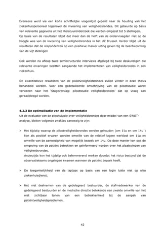 42
Eveneens werd via een korte schriftelijke vragenlijst gepeild naar de houding van het
ziekenhuispersoneel tegenover de invoering van veiligheidsrondes. Dit gebeurde op basis
van relevante gegevens uit het literatuuronderzoek die werden omgezet tot 5 stellingen.
Op basis van de resultaten blijkt dat meer dan de helft van de ondervraagden niet op de
hoogte was van de invoering van veiligheidsrondes in het UZ Brussel. Verder blijkt uit de
resultaten dat de respondenten op een positieve manier uiting geven bij de beantwoording
van de vijf stellingen
Ook werden na afloop twee semistructurele interviews afgelegd bij twee deskundigen die
relevante ervaringen bezitten aangaande het implementeren van veiligheidsrondes in een
ziekenhuis.
De kwantitatieve resultaten van de pilootveiligheidsrondes zullen verder in deze thesis
behandeld worden. Voor een gedetailleerde omschrijving van de pilootstudie wordt
verwezen naar het ‘Stageverslag: pilootstudie veiligheidsrondes’ dat op vraag kan
geraadpleegd worden.
4.2.3 De optimalisatie van de implementatie
Uit de evaluatie van de pilootstudie over veiligheidsrondes door middel van een SWOT-
analyse, bleken volgende zwaktes aanwezig te zijn:
 Het tijdstip waarop de pilootveiligheidsrondes werden gehouden (om 11u en om 14u )
kon als positief ervaren worden omwille van de relatief lagere werklast om 11u en
omwille van de aanwezigheid van mogelijk bezoek om 14u. Op deze manier kon ook de
omgeving van de patiënt betrokken en geïnformeerd worden over het plaatsvinden van
veiligheidsrondes.
Anderzijds kon het tijdstip ook belemmerend werken doordat het risico bestond dat de
observatieteams ongelegen kwamen wanneer de patiënt bezoek heeft.
 De toegankelijkheid van de laptops op basis van een login lukte niet op elke
ziekenhuisdienst.
 Het niet deelnemen van de gedelegeerd bestuurder, de stafmedewerker van de
gedelegeerd bestuurder en de medische directie betekende een zwakte omwille van het
niet zichtbaar tonen van een betrokkenheid bij de aanpak van
patiëntveiligheidsproblemen.
 