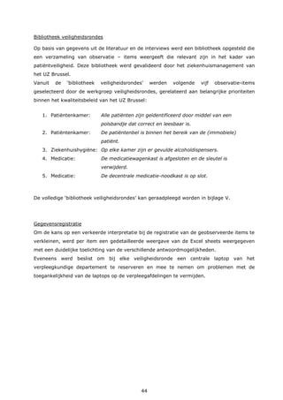 44
Bibliotheek veiligheidsrondes
Op basis van gegevens uit de literatuur en de interviews werd een bibliotheek opgesteld die
een verzameling van observatie – items weergeeft die relevant zijn in het kader van
patiëntveiligheid. Deze bibliotheek werd gevalideerd door het ziekenhuismanagement van
het UZ Brussel.
Vanuit de ‘bibliotheek veiligheidsrondes’ werden volgende vijf observatie-items
geselecteerd door de werkgroep veiligheidsrondes, gerelateerd aan belangrijke prioriteiten
binnen het kwaliteitsbeleid van het UZ Brussel:
1. Patiëntenkamer: Alle patiënten zijn geïdentificeerd door middel van een
polsbandje dat correct en leesbaar is.
2. Patiëntenkamer: De patiëntenbel is binnen het bereik van de (immobiele)
patiënt.
3. Ziekenhuishygiëne: Op elke kamer zijn er gevulde alcoholdispensers.
4. Medicatie: De medicatiewagenkast is afgesloten en de sleutel is
verwijderd.
5. Medicatie: De decentrale medicatie-noodkast is op slot.
De volledige ‘bibliotheek veiligheidsrondes’ kan geraadpleegd worden in bijlage V.
Gegevensregistratie
Om de kans op een verkeerde interpretatie bij de registratie van de geobserveerde items te
verkleinen, werd per item een gedetailleerde weergave van de Excel sheets weergegeven
met een duidelijke toelichting van de verschillende antwoordmogelijkheden.
Eveneens werd beslist om bij elke veiligheidsronde een centrale laptop van het
verpleegkundige departement te reserveren en mee te nemen om problemen met de
toegankelijkheid van de laptops op de verpleegafdelingen te vermijden.
 