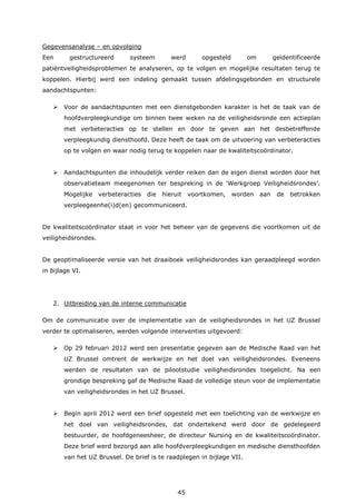 45
Gegevensanalyse – en opvolging
Een gestructureerd systeem werd opgesteld om geïdentificeerde
patiëntveiligheidsproblemen te analyseren, op te volgen en mogelijke resultaten terug te
koppelen. Hierbij werd een indeling gemaakt tussen afdelingsgebonden en structurele
aandachtspunten:
 Voor de aandachtspunten met een dienstgebonden karakter is het de taak van de
hoofdverpleegkundige om binnen twee weken na de veiligheidsronde een actieplan
met verbeteracties op te stellen en door te geven aan het desbetreffende
verpleegkundig diensthoofd. Deze heeft de taak om de uitvoering van verbeteracties
op te volgen en waar nodig terug te koppelen naar de kwaliteitscoördinator.
 Aandachtspunten die inhoudelijk verder reiken dan de eigen dienst worden door het
observatieteam meegenomen ter bespreking in de ‘Werkgroep Veiligheidsrondes’.
Mogelijke verbeteracties die hieruit voortkomen, worden aan de betrokken
verpleegeenhe(i)d(en) gecommuniceerd.
De kwaliteitscoördinator staat in voor het beheer van de gegevens die voortkomen uit de
veiligheidsrondes.
De geoptimaliseerde versie van het draaiboek veiligheidsrondes kan geraadpleegd worden
in bijlage VI.
2. Uitbreiding van de interne communicatie
Om de communicatie over de implementatie van de veiligheidsrondes in het UZ Brussel
verder te optimaliseren, werden volgende interventies uitgevoerd:
 Op 29 februari 2012 werd een presentatie gegeven aan de Medische Raad van het
UZ Brussel omtrent de werkwijze en het doel van veiligheidsrondes. Eveneens
werden de resultaten van de pilootstudie veiligheidsrondes toegelicht. Na een
grondige bespreking gaf de Medische Raad de volledige steun voor de implementatie
van veiligheidsrondes in het UZ Brussel.
 Begin april 2012 werd een brief opgesteld met een toelichting van de werkwijze en
het doel van veiligheidsrondes, dat ondertekend werd door de gedelegeerd
bestuurder, de hoofdgeneesheer, de directeur Nursing en de kwaliteitscoördinator.
Deze brief werd bezorgd aan alle hoofdverpleegkundigen en medische diensthoofden
van het UZ Brussel. De brief is te raadplegen in bijlage VII.
 