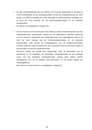 46
 Op elke verpleegafdeling werd een affiche in A3 formaat opgehangen in de gang en
in het briefinglokaal van de verpleegkundigen voordat de veiligheidsrondes van start
gingen. De affiches bevatten een meer beknopte en gestructureerde weergave van
de brief die werd bezorgd aan de hoofdverpleegkundigen en de medische
diensthoofden.
De affiche is te raadplegen in bijlage VIII.
 Op het intranet van het UZ Brussel werd onder de rubriek ‘Patiëntveiligheid’ een link
‘Veiligheidsrondes’ aangemaakt, waarbij op het beginscherm dezelfde toelichting
over de inhoud en organisatie van veiligheidsrondes werd weergegeven zoals in de
brief die werd bezorgd aan de hoofdverpleegkundigen en de medische
diensthoofden. Ook werden de contactgegevens van de kwaliteitscoördinator
vermeld zodat het ziekenhuispersoneel een contactpunt had bij eventuele vragen of
opmerkingen omtrent de veiligheidsrondes.
Eveneens werden een aantal links toegevoegd, zoals de presentatie van de
pilootstudie en de resultaten, de bibliotheek veiligheidsrondes en een beknopte
versie van het draaiboek veiligheidsrondes waarbij geen details werden
weergegeven over de te bekijken observatie-items en het exacte tijdstip per
verpleegafdeling.
Een uitprint van het intranet is te raadplegen in bijlage IX.
 