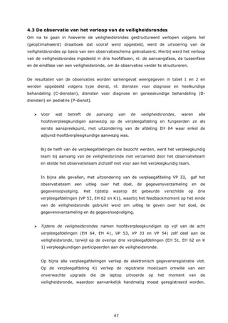 47
4.3 De observatie van het verloop van de veiligheidsrondes
Om na te gaan in hoeverre de veiligheidsrondes gestructureerd verlopen volgens het
(geoptimaliseerd) draaiboek dat vooraf werd opgesteld, werd de uitvoering van de
veiligheidsrondes op basis van een observatieschema geëvalueerd. Hierbij werd het verloop
van de veiligheidsrondes ingedeeld in drie hoofdfasen, nl. de aanvangsfase, de tussenfase
en de eindfase van een veiligheidsronde, om de observaties verder te structureren.
De resultaten van de observaties worden samengevat weergegeven in tabel 1 en 2 en
werden opgedeeld volgens type dienst, nl. diensten voor diagnose en heelkundige
behandeling (C-diensten), diensten voor diagnose en geneeskundige behandeling (D-
diensten) en pediatrie (P-dienst).
 Voor wat betreft de aanvang van de veiligheidsrondes, waren alle
hoofdverpleegkundigen aanwezig op de verpleegafdeling en fungeerden ze als
eerste aanspreekpunt, met uitzondering van de afdeling EH 64 waar enkel de
adjunct-hoofdverpleegkundige aanwezig was.
Bij de helft van de verpleegafdelingen die bezocht werden, werd het verpleegkundig
team bij aanvang van de veiligheidsronde niet verzameld door het observatieteam
en stelde het observatieteam zichzelf niet voor aan het verpleegkundig team.
In bijna alle gevallen, met uitzondering van de verpleegafdeling VP 33, gaf het
observatieteam een uitleg over het doel, de gegevensverzameling en de
gegevensopvolging. Het tijdstip waarop dit gebeurde verschilde op drie
verpleegafdelingen (VP 53, EH 62 en K1), waarbij het feedbackmoment op het einde
van de veiligheidsronde gebruikt werd om uitleg te geven over het doel, de
gegevensverzameling en de gegevensopvolging.
 Tijdens de veiligheidsrondes namen hoofdverpleegkundigen op vijf van de acht
verpleegafdelingen (EH 64, EH 41, VP 53, VP 33 en VP 54) zelf deel aan de
veiligheidsronde, terwijl op de overige drie verpleegafdelingen (EH 51, EH 62 en K
1) verpleegkundigen participeerden aan de veiligheidsronde.
Op bijna alle verpleegafdelingen verliep de elektronisch gegevensregistratie vlot.
Op de verpleegafdeling K1 verliep de registratie moeizaam omwille van een
onverwachte upgrade die de laptop uitvoerde op het moment van de
veiligheidsronde, waardoor aanvankelijk handmatig moest geregistreerd worden.
 