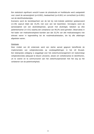 3
Een statistisch significant verschil tussen de pilootstudie en hoofdstudie werd vastgesteld
voor zowel de aanwezigheid (p=0.002), leesbaarheid (p=0.001) en correctheid (p=0.001)
van de identificatiebandjes.
Eveneens werd de bereikbaarheid van de bel bij niet-mobiele patiënten geobserveerd
(n=39) waaruit blijkt dat 15,4% niet over een bel beschikten. Vervolgens werd de
aanwezigheid van een alcoholdispenser, gevuld met alcoholgel, bekeken op elke
patiëntenkamer (n=151) waarbij een compliance van 99,3% werd gemeten. Observaties in
het kader van medicatieveiligheid toonden aan dat 33,3% van alle medicatiewagens niet
slotvast waren in tegenstelling tot de noodmedicatiekasten, die bij alle afdelingen
afgesloten waren.
Conclusie
Door middel van dit onderzoek werd een sterke aanzet gegeven betreffende de
implementatie van veiligheidsrondes op verpleegafdelingen in het UZ Brussel.
Een belangrijke uitdaging is weggelegd voor het ziekenhuismanagement om toekomstige
veiligheidsrondes adequaat te blijven uitvoeren, alsook om verbeteracties te identificeren,
uit te voeren en te communiceren aan het ziekenhuispersoneel met het oog op het
verbeteren van de patiëntveiligheid.
 