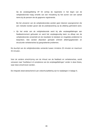 48
Op de verpleegafdeling VP 54 verliep de registratie in het begin van de
veiligheidsronde traag omwille van een misvatting bij het scoren van een aantal
items bij de persoon die de gegevens registreerde.
Bij het uitvoeren van de veiligheidsrondes werden geen tekenen waargenomen die
een indicatie konden geven dat de praktijkwerking op de afdeling gehinderd werd.
 Op het einde van de veiligheidsronde werd bij alle verpleegafdelingen een
feedbackmoment gehouden en werd het verpleegkundig team na afloop van de
veiligheidsronde verzameld om de resultaten te bekijken en mogelijke problemen te
bespreken. Ook werden afspraken gemaakt omtrent afdelingsgebonden en
structurele verbeteracties bij gesignaleerde problemen.
De duurtijd van de veiligheidsrondes varieerde tussen minstens 25 minuten en maximum
45 minuten.
Voor de verdere omschrijving van de inhoud van de feedback en verbeteracties, wordt
verwezen naar ‘hoofdstuk 4.4 compliance van de verpleegafdelingen’ verder in deze thesis,
waar deze omschreven werden.
De integrale observatieschema’s per ziekenhuisafdeling zijn te raadplegen in bijlage X.
 