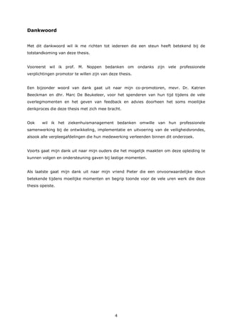 4
Dankwoord
Met dit dankwoord wil ik me richten tot iedereen die een steun heeft betekend bij de
totstandkoming van deze thesis.
Vooreerst wil ik prof. M. Noppen bedanken om ondanks zijn vele professionele
verplichtingen promotor te willen zijn van deze thesis.
Een bijzonder woord van dank gaat uit naar mijn co-promotoren, mevr. Dr. Katrien
Beeckman en dhr. Marc De Beukeleer, voor het spenderen van hun tijd tijdens de vele
overlegmomenten en het geven van feedback en advies doorheen het soms moeilijke
denkproces die deze thesis met zich mee bracht.
Ook wil ik het ziekenhuismanagement bedanken omwille van hun professionele
samenwerking bij de ontwikkeling, implementatie en uitvoering van de veiligheidsrondes,
alsook alle verpleegafdelingen die hun medewerking verleenden binnen dit onderzoek.
Voorts gaat mijn dank uit naar mijn ouders die het mogelijk maakten om deze opleiding te
kunnen volgen en ondersteuning gaven bij lastige momenten.
Als laatste gaat mijn dank uit naar mijn vriend Pieter die een onvoorwaardelijke steun
betekende tijdens moeilijke momenten en begrip toonde voor de vele uren werk die deze
thesis opeiste.
 