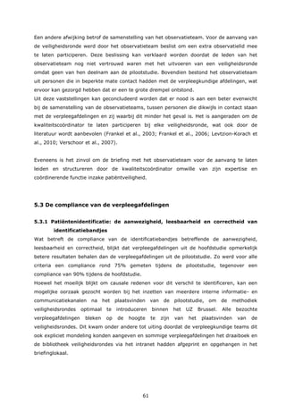 61
Een andere afwijking betrof de samenstelling van het observatieteam. Voor de aanvang van
de veiligheidsronde werd door het observatieteam beslist om een extra observatielid mee
te laten participeren. Deze beslissing kan verklaard worden doordat de leden van het
observatieteam nog niet vertrouwd waren met het uitvoeren van een veiligheidsronde
omdat geen van hen deelnam aan de pilootstudie. Bovendien bestond het observatieteam
uit personen die in beperkte mate contact hadden met de verpleegkundige afdelingen, wat
ervoor kan gezorgd hebben dat er een te grote drempel ontstond.
Uit deze vaststellingen kan geconcludeerd worden dat er nood is aan een beter evenwicht
bij de samenstelling van de observatieteams, tussen personen die dikwijls in contact staan
met de verpleegafdelingen en zij waarbij dit minder het geval is. Het is aangeraden om de
kwaliteitscoördinator te laten participeren bij elke veiligheidsronde, wat ook door de
literatuur wordt aanbevolen (Frankel et al., 2003; Frankel et al., 2006; Levtzion-Korach et
al., 2010; Verschoor et al., 2007).
Eveneens is het zinvol om de briefing met het observatieteam voor de aanvang te laten
leiden en structureren door de kwaliteitscoördinator omwille van zijn expertise en
coördinerende functie inzake patiëntveiligheid.
5.3 De compliance van de verpleegafdelingen
5.3.1 Patiëntenidentificatie: de aanwezigheid, leesbaarheid en correctheid van
identificatiebandjes
Wat betreft de compliance van de identificatiebandjes betreffende de aanwezigheid,
leesbaarheid en correctheid, blijkt dat verpleegafdelingen uit de hoofdstudie opmerkelijk
betere resultaten behalen dan de verpleegafdelingen uit de pilootstudie. Zo werd voor alle
criteria een compliance rond 75% gemeten tijdens de pilootstudie, tegenover een
compliance van 90% tijdens de hoofdstudie.
Hoewel het moeilijk blijkt om causale redenen voor dit verschil te identificeren, kan een
mogelijke oorzaak gezocht worden bij het inzetten van meerdere interne informatie- en
communicatiekanalen na het plaatsvinden van de pilootstudie, om de methodiek
veiligheidsrondes optimaal te introduceren binnen het UZ Brussel. Alle bezochte
verpleegafdelingen bleken op de hoogte te zijn van het plaatsvinden van de
veiligheidsrondes. Dit kwam onder andere tot uiting doordat de verpleegkundige teams dit
ook expliciet mondeling konden aangeven en sommige verpleegafdelingen het draaiboek en
de bibliotheek veiligheidsrondes via het intranet hadden afgeprint en opgehangen in het
briefinglokaal.
 