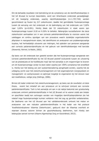 62
Om de behaalde resultaten met betrekking tot de compliance van de identificatiekaartjes in
het UZ Brussel te kunnen beoordelen, werd een Amerikaans onderzoek geraadpleegd.
Uit dit tweejarig onderzoek, waarbij identificatiebandjes (n=1.757.730) werden
gecontroleerd op fouten bij 217 ziekenhuizen, daalde het gemiddelde foutenpercentage
tussen de aanvang van het onderzoek en de beëindiging van het onderzoek van 7,40%
naar 3,05% (p=0.001). Hierbij bleek dat 53 ziekenhuizen in staat waren een
foutenpercentage tussen 0.20 en 0.30% te behalen. Belangrijke succesfactoren die deze
ziekenhuizen aanhaalden om in een correcte patiëntenidentificatie te voorzien waren het
vastleggen en continu opvolgen van een procedure waarin duidelijke organisatorische
afspraken in neergeschreven staan, het identificeren en analyseren van probleemgevoelige
locaties, het herhaaldelijk uitvoeren van metingen, het opleiden van personen aangaande
een correcte patiëntenidentificatie en het gebruik van identificatiebandjes met barcode
(Howanitz, Renner, & Walsh, 2002).
Op basis van dit onderzoek kan gesteld worden dat het foutenpercentage aangaande een
correcte patiëntenidentificatie bij het UZ Brussel positief evolueerde tussen de uitvoering
van de pilootstudie en de hoofdstudie maar dat het wenselijk is om inspanningen te leveren
om dit foutenpercentage verder te doen dalen waarbij een 100% compliance het streefdoel
is. Hierbij kan het belang van een systeembenadering aangehaald worden, waarbij het de
uitdaging vormt voor het ziekenhuismanagement om het organisatorisch (zorg)systeem en
management- en werkprocessen zo optimaal mogelijk te organiseren bij het streven naar
een kwalitatieve, veilige zorg (Hellings, 2006).
Binnen dit kader ondernam het ziekenhuismanagement, op basis van de resultaten uit deze
thesis, recent het initiatief om een procedure uit te schrijven omtrent een correcte
patiëntenidentificatie. Toch is het wenselijk om een in de nabije toekomst een grootschalig
onderzoek omtrent patiëntenidentificatie in het UZ Brussel uit te voeren zodat een breder
en specifieker beeld kan verkregen worden van mogelijke identificatieproblemen die het
relatief hoge foutenpercentage kunnen verklaren met het oog op gerichte verbeteracties.
De deelname van het UZ Brussel aan het validatieonderzoek omtrent het meten en
analyseren van een indicator patiëntenidentificatie in het kader van het protocol
‘Kwaliteitsindicatoren Vlaamse Ziekenhuizen’, gestuurd door de Vlaamse overheid en
waaraan diverse actoren binnen de gezondheidszorg deelnemen, kan hierbij een
belangrijke aanzet vormen (Vlaams Agentschap Zorg en Gezondheid, 2012).
 
