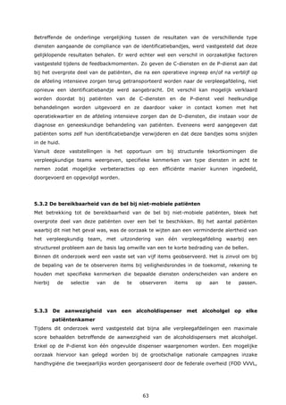 63
Betreffende de onderlinge vergelijking tussen de resultaten van de verschillende type
diensten aangaande de compliance van de identificatiebandjes, werd vastgesteld dat deze
gelijklopende resultaten behalen. Er werd echter wel een verschil in oorzakelijke factoren
vastgesteld tijdens de feedbackmomenten. Zo geven de C-diensten en de P-dienst aan dat
bij het overgrote deel van de patiënten, die na een operatieve ingreep en/of na verblijf op
de afdeling intensieve zorgen terug getransporteerd worden naar de verpleegafdeling, niet
opnieuw een identificatiebandje werd aangebracht. Dit verschil kan mogelijk verklaard
worden doordat bij patiënten van de C-diensten en de P-dienst veel heelkundige
behandelingen worden uitgevoerd en ze daardoor vaker in contact komen met het
operatiekwartier en de afdeling intensieve zorgen dan de D-diensten, die instaan voor de
diagnose en geneeskundige behandeling van patiënten. Eveneens werd aangegeven dat
patiënten soms zelf hun identificatiebandje verwijderen en dat deze bandjes soms snijden
in de huid.
Vanuit deze vaststellingen is het opportuun om bij structurele tekortkomingen die
verpleegkundige teams weergeven, specifieke kenmerken van type diensten in acht te
nemen zodat mogelijke verbeteracties op een efficiënte manier kunnen ingedeeld,
doorgevoerd en opgevolgd worden.
5.3.2 De bereikbaarheid van de bel bij niet-mobiele patiënten
Met betrekking tot de bereikbaarheid van de bel bij niet-mobiele patiënten, bleek het
overgrote deel van deze patiënten over een bel te beschikken. Bij het aantal patiënten
waarbij dit niet het geval was, was de oorzaak te wijten aan een verminderde alertheid van
het verpleegkundig team, met uitzondering van één verpleegafdeling waarbij een
structureel probleem aan de basis lag omwille van een te korte bedrading van de bellen.
Binnen dit onderzoek werd een vaste set van vijf items geobserveerd. Het is zinvol om bij
de bepaling van de te observeren items bij veiligheidsrondes in de toekomst, rekening te
houden met specifieke kenmerken die bepaalde diensten onderscheiden van andere en
hierbij de selectie van de te observeren items op aan te passen.
5.3.3 De aanwezigheid van een alcoholdispenser met alcoholgel op elke
patiëntenkamer
Tijdens dit onderzoek werd vastgesteld dat bijna alle verpleegafdelingen een maximale
score behaalden betreffende de aanwezigheid van de alcoholdispensers met alcoholgel.
Enkel op de P-dienst kon één ongevulde dispenser waargenomen worden. Een mogelijke
oorzaak hiervoor kan gelegd worden bij de grootschalige nationale campagnes inzake
handhygiëne die tweejaarlijks worden georganiseerd door de federale overheid (FOD VVVL,
 