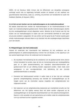 64
2009). Uit de literatuur blijkt immers dat de effectiviteit van dergelijke campagnes
verhoogd wordt mits ze regelmatig herhaald worden en bestaan uit een veelheid van
gecombineerde interventies, zoals o.a. scholing, de promotie van handalcohol en audit met
feedback (Naikoba, & Hayward, 2001).
5.3.4 Het correct sluiten van de medicatiewagens en de medicatienoodkast
Als laatste observatie-item werden de medicatiewagens en de noodmedicatiekast in het
kader van medicatieveiligheid geobserveerd. Hierbij bleek dat alle medicatiewagens slechts
bij drie verpleegafdelingen correct afgesloten waren. Behalve bij de P-dienst was het niet
sluiten van de medicatiewagens te wijten aan een verminderde alertheid en werd geen
structureel probleem vastgesteld. Dit was echter wel het geval bij de P-dienst waarbij geen
enkele medicatiewagen slotvast bleek te zijn doordat niet alle verpleegkundigen beschikten
over een sleutel.
5.4 Beperkingen van het onderzoek
Hoewel dit onderzoek een meerwaarde kan betekenen bij het verbeteren van de
patiëntveiligheid en patiëntveiligheidscultuur binnen het UZ Brussel, is het opportuun om
een aantal beperkingen binnen dit onderzoek kort te bespreken:
 De resultaten met betrekking tot de compliance van de geobserveerde items dienen
kritisch benaderd te worden, daar de het om momentopnames per verpleegafdeling
gaat en er geen aaneenschakeling van meerdere observatiemomenten per
geobserveerd item en per afdeling konden uitgevoerd worden. Zoals reeds werd
aangegeven is een vervolgonderzoek met betrekking tot een correcte
patiëntenidentificatie is wenselijk.
 Eveneens kan bediscussieerd worden in welke mate er al dan niet een verhoogd
gewenst veiligheidsgedrag aanwezig was doordat de verpleegafdelingen op de
hoogte waren van de momenten waarop mogelijks een veiligheidsronde kon
uitgevoerd worden.
 Het inplannen van de veiligheidsrondes betekende een moeilijkheid omwille van het
afstemmen van het tijdstip waarop deze het beste worden uitgevoerd op de
verpleegafdelingen en de beperkte beschikbaarheid van het ziekenhuismanagement.
Daarom is het wenselijk om een jaarschema op te stellen zodat de veiligheidsrondes
ruim op voorhand kunnen ingepland worden.
 