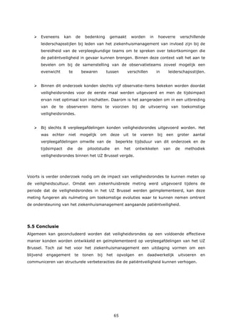 65
 Eveneens kan de bedenking gemaakt worden in hoeverre verschillende
leiderschapsstijlen bij leden van het ziekenhuismanagement van invloed zijn bij de
bereidheid van de verpleegkundige teams om te spreken over tekortkomingen die
de patiëntveiligheid in gevaar kunnen brengen. Binnen deze context valt het aan te
bevelen om bij de samenstelling van de observatieteams zoveel mogelijk een
evenwicht te bewaren tussen verschillen in leiderschapsstijlen.
 Binnen dit onderzoek konden slechts vijf observatie-items bekeken worden doordat
veiligheidsrondes voor de eerste maal werden uitgevoerd en men de tijdsimpact
ervan niet optimaal kon inschatten. Daarom is het aangeraden om in een uitbreiding
van de te observeren items te voorzien bij de uitvoering van toekomstige
veiligheidsrondes.
 Bij slechts 8 verpleegafdelingen konden veiligheidsrondes uitgevoerd worden. Het
was echter niet mogelijk om deze uit te voeren bij een groter aantal
verpleegafdelingen omwille van de beperkte tijdsduur van dit onderzoek en de
tijdsimpact die de pilootstudie en het ontwikkelen van de methodiek
veiligheidsrondes binnen het UZ Brussel vergde.
Voorts is verder onderzoek nodig om de impact van veiligheidsrondes te kunnen meten op
de veiligheidscultuur. Omdat een ziekenhuisbrede meting werd uitgevoerd tijdens de
periode dat de veiligheidsrondes in het UZ Brussel werden geïmplementeerd, kan deze
meting fungeren als nulmeting om toekomstige evoluties waar te kunnen nemen omtrent
de ondersteuning van het ziekenhuismanagement aangaande patiëntveiligheid.
5.5 Conclusie
Algemeen kan geconcludeerd worden dat veiligheidsrondes op een voldoende effectieve
manier konden worden ontwikkeld en geïmplementeerd op verpleegafdelingen van het UZ
Brussel. Toch zal het voor het ziekenhuismanagement een uitdaging vormen om een
blijvend engagement te tonen bij het opvolgen en daadwerkelijk uitvoeren en
communiceren van structurele verbeteracties die de patiëntveiligheid kunnen verhogen.
 