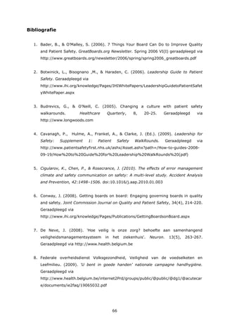 66
Bibliografie
1. Bader, B., & O’Malley, S. (2006). 7 Things Your Board Can Do to Improve Quality
and Patient Safety. GreatBoards.org Newsletter. Spring 2006 VI(I) geraadpleegd via
http://www.greatboards.org/newsletter/2006/spring/spring2006_greatboards.pdf
2. Botwinick, L., Bisognano ,M., & Haraden, C. (2006). Leadership Guide to Patient
Safety. Geraadpleegd via
http://www.ihi.org/knowledge/Pages/IHIWhitePapers/LeadershipGuidetoPatientSafet
yWhitePaper.aspx
3. Budrevics, G., & O'Neill, C. (2005). Changing a culture with patient safety
walkarounds. Healthcare Quarterly, 8, 20-25. Geraadpleegd via
http://www.longwoods.com
4. Cavanagh, P., Hulme, A., Frankel, A., & Clarke, J. (Ed.). (2009). Leadership for
Safety: Supplement 1: Patient Safety WalkRounds. Geraadpleegd via
http://www.patientsafetyfirst.nhs.uk/ashx/Asset.ashx?path=/How-to-guides-2008-
09-19/How%20to%20Guide%20for%20Leadership%20WalkRounds%20(pdf)
5. Cigularov, K., Chen, P., & Rosecrance, J. (2010). The effects of error management
climate and safety communication on safety: A multi-level study. Accident Analysis
and Prevention, 42:1498–1506. doi:10.1016/j.aap.2010.01.003
6. Conway, J. (2008). Getting boards on board: Engaging governing boards in quality
and safety. Joint Commission Journal on Quality and Patient Safety, 34(4), 214-220.
Geraadpleegd via
http://www.ihi.org/knowledge/Pages/Publications/GettingBoardsonBoard.aspx
7. De Neve, J. (2008). 'Hoe veilig is onze zorg? behoefte aan samenhangend
veiligheidsmanagementsysteem in het ziekenhuis'. Neuron. 13(5), 263-267.
Geraadpleegd via http://www.health.belgium.be
8. Federale overheidsdienst Volksgezondheid, Veiligheid van de voedselketen en
Leefmilieu. (2009). ‘U bent in goede handen’ nationale campagne handhygiëne.
Geraadpleegd via
http://www.health.belgium.be/internet2Prd/groups/public/@public/@dg1/@acutecar
e/documents/ie2faq/19065032.pdf
 
