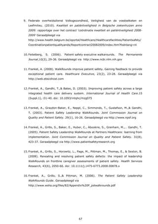 67
9. Federale overheidsdienst Volksgezondheid, Veiligheid van de voedselketen en
Leefmilieu. (2010). Kwaliteit en patiëntveiligheid in Belgische ziekenhuizen anno
2009: rapportage over het contract ‘coördinatie kwaliteit en patiëntveiligheid 2008-
2009’ Geraadpleegd via
http://www.health.belgium.be/eportal/Healthcare/Healthcarefacilities/Patientsafety/
Coordinationpatientqualityands/Reportcontract20082009/index.htm?fodnlang=nl
10. Feitelberg, S. (2006). Patient safety executive walkarounds. The Permanente
Journal,10(2), 29-36. Geraadpleegd via http://www.ncbi.nlm.nih.gov
11. Frankel, A. (2008). WalkRounds improve patient safety. Gaining feedback to provide
exceptional patient care. Healthcare Executive, 23(2), 23-28. Geraadpleegd via
http://web.ebscohost.com
12. Frankel, A., Gandhi, T.,& Bates, D. (2003). Improving patient safety across a large
integrated health care delivery system. International Journal of Health Care.15
(Suppl.1), i31-40. doi: 10.1093/intqhc/mzg075
13. Frankel, A., Graydon-Baker, E., Neppl, C., Simmonds, T., Gustafson, M.,& Gandhi,
T. (2003). Patient Safety Leadership WalkRounds. Joint Commission Journal on
Quality and Patient Safety. 29(1), 16-26. Geraadpleegd via http://www.npsf.org
14. Frankel, A., Grillo, S., Baker, E., Huber, C., Abookire, S., Grenham, M.,… Gandhi, T.
(2005). Patient Safety Leadership WalkRounds at Partners Healthcare: learning from
implementation. Joint Commission Journal on Quality and Patient Safety. 31(8),
423-37. Geraadpleegd via http://www.patientsafetyresearch.org
15. Frankel, A., Grillo, S., Horowitz, L., Page, M., Pittman, M., Thomas, E., & Sexton, B.
(2008). Revealing and resolving patient safety defects: the impact of leadership
WalkRounds on frontline caregiver assessments of patient safety. Health Services
Research, 43(6), 2050-66. doi: 10.1111/j.1475-6773.2008.00878.x
16. Frankel, A., Grillo, S.,& Pittman, M. (2006). The Patient Safety Leadership
WalkRounds Guide. Geraadpleegd via
http://www.wsha.org/files/82/Appendix%20P_pslwalkrounds.pdf
 