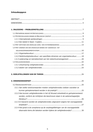 5
Inhoudsopgave
ABSTRACT ............................................................................................................... 2
DANKWOORD........................................................................................................... 4
1. INLEIDING – PROBLEEMSTELLING .................................................................... 7
1.1 DEFINIËRING BEGRIP PATIËNTVEILIGHEID..................................................................... 9
1.2 PATIËNTVEILIGHEID BINNEN DE BELGISCHE CONTEXT ....................................................... 9
1.2.1 Internationale aanbevelingen....................................................................... 9
1.2.2 Een beleid in fasen: 4 pijlers.......................................................................11
1.3 HET ONTSTAAN VAN ONVEILIGE ZORG: EEN SYSTEEMBENADERING .......................................13
1.4 HET CREËREN VAN EEN DRAAGVLAK BINNEN HET ZIEKENHUIS: HET
VEILIGHEIDSMANAGEMENTSYSTEEM...........................................................................16
1.4.1 Organisatiecultuur.....................................................................................17
1.4.2 Patiëntveiligheidscultuur: een specifieke dimensie van organisatiecultuur.........18
1.4.3 Leiderschap en betrokkenheid van het ziekenhuismanagement .......................20
1.5 VEILIGHEIDSRONDES ...........................................................................................22
1.5.1 omschrijving veiligheidsrondes ...................................................................22
1.5.2 doelen van veiligheidsrondes ......................................................................23
2. DOELSTELLINGEN VAN DE THESIS....................................................................24
3. ONDERZOEKSOPZET .........................................................................................25
3.2 ONDERZOEKSMETHODE .........................................................................................25
3.2.1 Aan welke randvoorwaarden moeten veiligheidsrondes voldoen vooraleer ze
kunnen geïmplementeerd worden in de praktijk? ...........................................25
3.2.2 Hoe kunnen veiligheidsrondes in het UZ Brussel ontwikkeld en geïmplementeerd
worden, conform de richtlijnen die beschreven staan in de wetenschappelijke
literatuur? ................................................................................................26
3.2.3 In hoeverre worden de veiligheidsrondes uitgevoerd volgens het vooropgestelde
draaiboek?................................................................................................27
3.2.4 Hoe groot is de compliance op de verpleegafdelingen van de vooropgestelde
observatie-items die bekeken worden tijdens de veiligheidsrondes? .................30
 