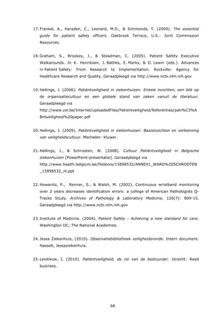 68
17. Frankel, A., Haraden, C., Leonard, M.D., & Simmonds, T. (2009). The essential
guide for patient safety officers. Oakbrook Terrace, U.S.: Joint Commission
Resources.
18. Graham, S., Brookey, J., & Steadman, C. (2005). Patient Safety Executive
Walkarounds. In K. Henriksen, J. Battles, E. Marks, & D. Lewin (eds.). Advances
in Patient Safety: From Research to Implementation. Rockville: Agency for
Healthcare Research and Quality. Geraadpleegd via http://www.ncbi.nlm.nih.gov
19. Hellings, J. (2006). Patiëntveiligheid in ziekenhuizen: Enkele inzichten, een blik op
de organisatiecultuur en een globale stand van zaken vanuit de literatuur.
Geraadpleegd via
http://www.zol.be/Internet/uploadedFiles/Patientveiligheid/Referenties/pati%C3%A
Bntveiligheid%20paper.pdf
20. Hellings, J. (2009). Patiëntveiligheid in ziekenhuizen: Basisinzichten en verkenning
van veiligheidscultuur. Mechelen: Kluwer.
21. Hellings, J., & Schrooten, W. (2008). Cultuur Patiëntveiligheid in Belgische
ziekenhuizen [PowerPoint-presentatie]. Geraadpleegd via
http://www.health.belgium.be/filestore/15898532/ANNEX1_WARD%20SCHROOTEN
_15898532_nl.ppt
22. Howanitz, P., Renner, S., & Walsh, M. (2002). Continuous wristband monitoring
over 2 years decreases identification errors: a college of American Pathologists Q-
Tracks Study. Archives of Pathology & Laboratory Medicine, 126(7): 809-15.
Geraadpleegd via http://www.ncbi.nlm.nih.gov
23. Institute of Medicine. (2004). Patient Safety - Achieving a new standard for care.
Washington DC; The National Academies.
24. Jessa Ziekenhuis, (2010). Observatiebibliotheek veiligheidsronde. Intern document.
Hasselt, Jessaziekenhuis.
25. Leistikow, I. (2010). Patiëntveiligheid, de rol van de bestuurder. Utrecht: Reed
business.
 