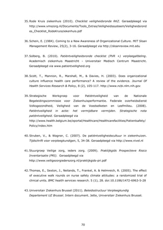 70
35. Rode Kruis ziekenhuis (2010). Checklist veiligheidsronde RKZ. Geraadpleegd via
http://www.vmszorg.nl/Documents/Tools_Extras/Veiligheidssysteem/Veiligheidsrond
es_Checklist_RodeKruisziekenhuis.pdf
36. Schein, E. (1984). Coming to a New Awareness of Organizational Culture. MIT Sloan
Management Review, 25(2), 3-16. Geraadpleegd via http://sloanreview.mit.edu
37.Solberg, B. (2010). Patiëntveiligheidsronde checklist (PVR +) verpleegafdeling.
Academisch ziekenhuis Maastricht - Universitair Medisch Centrum Maastricht.
Geraadpleegd via www.patientveiligheid.org
38. Scott, T., Mannion, R., Marshall, M., & Davies, H. (2003). Does organizational
culture influence health care performance? A review of the evidence. Journal Of
Health Services Research & Policy, 8 (2), 105-117. http://www.ncbi.nlm.nih.gov
39. Strategische Werkgroep voor Patiëntveiligheid van de Nationale
Begeleidingscommissie voor Ziekenhuisperformantie. Federale overheidsdienst
Volksgezondheid, Veiligheid van de Voedselketen en Leefmilieu. (2008).
Patiëntveiligheid in actie: het vermijdbare vermijden. Strategische nota
patiëntveiligheid. Geraadpleegd via
http://www.health.belgium.be/eportal/Healthcare/Healthcarefacilities/Patientsafety/
Policy/index.htm
40. Struben, V., & Wagner, C. (2007). De patiëntveiligheidscultuur in ziekenhuizen.
Tijdschrift voor verpleegkundigen, 5, 34-38. Geraadpleegd via http://www.nivel.nl
41.Stuurgroep Veilige zorg, ieders zorg. (2009). Praktijkgids Prospectieve Risico
Inventarisatie (PRI). Geraadpleegd via
http://www.veiligezorgiederszorg.nl/praktijkgids-pri.pdf
42. Thomas, E., Sexton, J., Neilands, T., Frankel, A. & Helmreich, R. (2005). The effect
of executive walk rounds on nurse safety climate attitudes: a randomized trial of
clinical units. BMC health services research. 5 (1), 28. doi:10.1186/1472-6963-5-28
43. Universitair Ziekenhuis Brussel (2011). Beleidsstructuur Verpleegkundig
Departement UZ Brussel. Intern document. Jette, Universitair Ziekenhuis Brussel.
 