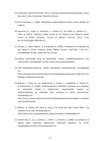 71
44. Universitair ziekenhuis Brussel. (2011). Overleg kwaliteitsverbeteringsproject. Intern
document. Jette, Universitair ziekenhuis Brussel.
45. Van Everdingen, J. (2006). Praktijkboek patiëntveiligheid. Houten: Bohn Stafleu van
Loghum.
46. Verschoor, K., Taylor, A., Northway, T., Hudson, D., Van Stolk, D., Shearer, K., …
Miller, G. (2007). Creating a safety culture at the Children's and Women's Health
Centre of British Columbia. Journal of Pediatric Nursing. 22(1), 81-6.
doi:10.1016/j.pedn.2006.08.012
47. Vincent, C., Taylor-Adams,. S, & Stanhope N. (1998). Framework for analysing risk
and safety in clinical medicine. British Medical Journal, 316(7138), 1154–1157.
Geraadpleegd via http://www.ncbi.nlm.nih.gov
48. Vlaams Agentschap Zorg en Gezondheid. (2012). Kwaliteitsindicatoren voor
ziekenhuizen. Geraadpleegd via http://www.zorg-en-gezondheid.be
49. VMS Veiligheidsprogramma. (2009). Praktijkgids Veiligheidsrondes. Geraadpleegd
via
http://vmszorg.nl/Documents/Tools_Extras/Veiligheidssysteem/web_2009.0110_pra
ktijkgids_veiligheidsrondes.pdf
50. Wagner, C., Smits, M., van Wagtendonk, I., Zwaan, L., Lubberding, S., Merten, H.,
& Timmermans, D. (2008). Patiëntveiligheid in Nederland. Oorzaken van incidenten
en onbedoelde schade in ziekenhuizen. Systematische analyse van
incidentmeldingen op afdelingen SEH, chirurgie en interne geneeskunde.
Geraadpleegd via
http://www.vmszorg.nl/Documents/Over%20het%20programma/rapport_oorzakens
tudie_NivelEmgo.pdf
51. Willems, R. (2004). Hier werk je veilig, of je werkt hier niet; Sneller Beter - De
veiligheid in de zorg. Geraadpleegd via
http://www.nvza.nl/uploaddb/downl_object.asp?atoom=4433&VolgNr=27
52. Zimmerman, R., Ip, I., Daniels, C., Smith, T., & Shaver, J. (2008). An evaluation of
patient safety leadership walkarounds. Healthcare Quarterly, 11, 16-20.
Geraadpleegd via http://www.longwoods.com
 
