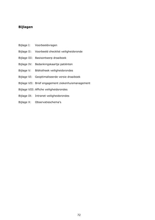 72
Bijlagen
Bijlage I: Voorbeeldvragen
Bijlage II: Voorbeeld checklist veiligheidsronde
Bijlage III: Basisontwerp draaiboek
Bijlage IV: Bedankingskaartje patiënten
Bijlage V: Bibliotheek veiligheidsrondes
Bijlage VI: Geoptimaliseerde versie draaiboek
Bijlage VII: Brief engagement ziekenhuismanagement
Bijlage VIII: Affiche veiligheidsrondes
Bijlage IX: Intranet veiligheidsrondes
Bijlage X: Observatieschema’s
 