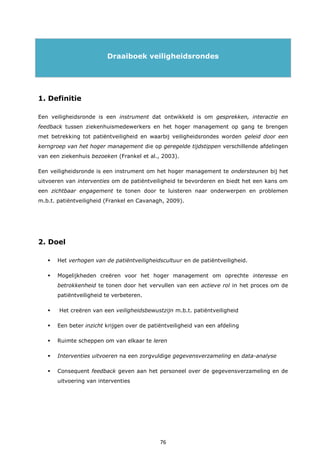 76
Draaiboek veiligheidsrondes
1. Definitie
Een veiligheidsronde is een instrument dat ontwikkeld is om gesprekken, interactie en
feedback tussen ziekenhuismedewerkers en het hoger management op gang te brengen
met betrekking tot patiëntveiligheid en waarbij veiligheidsrondes worden geleid door een
kerngroep van het hoger management die op geregelde tijdstippen verschillende afdelingen
van een ziekenhuis bezoeken (Frankel et al., 2003).
Een veiligheidsronde is een instrument om het hoger management te ondersteunen bij het
uitvoeren van interventies om de patiëntveiligheid te bevorderen en biedt het een kans om
een zichtbaar engagement te tonen door te luisteren naar onderwerpen en problemen
m.b.t. patiëntveiligheid (Frankel en Cavanagh, 2009).
2. Doel
 Het verhogen van de patiëntveiligheidscultuur en de patiëntveiligheid.
 Mogelijkheden creëren voor het hoger management om oprechte interesse en
betrokkenheid te tonen door het vervullen van een actieve rol in het proces om de
patiëntveiligheid te verbeteren.
 Het creëren van een veiligheidsbewustzijn m.b.t. patiëntveiligheid
 Een beter inzicht krijgen over de patiëntveiligheid van een afdeling
 Ruimte scheppen om van elkaar te leren
 Interventies uitvoeren na een zorgvuldige gegevensverzameling en data-analyse
 Consequent feedback geven aan het personeel over de gegevensverzameling en de
uitvoering van interventies
 
