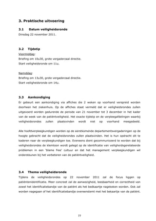 77
3. Praktische uitvoering
3.1 Datum veiligheidsronde
Dinsdag 22 november 2011.
3.2 Tijdstip
Voormiddag:
Briefing om 10u30, grote vergaderzaal directie.
Start veiligheidsronde om 11u.
Namiddag:
Briefing om 13u30, grote vergaderzaal directie.
Start veiligheidsronde om 14u.
3.3 Aankondiging
Er gebeurt een aankondiging via affiches die 2 weken op voorhand verspreid worden
doorheen het ziekenhuis. Op de affiches staat vermeld dat er veiligheidsrondes zullen
uitgevoerd worden gedurende de periode van 21 november tot 3 december in het kader
van de week van de patiëntveiligheid. Het exacte tijdstip en de verpleegafdelingen waarbij
veiligheidsrondes zullen plaatsvinden wordt niet op voorhand meegedeeld.
Alle hoofdverpleegkundigen worden op de eerstkomende departementsvergaderingen op de
hoogte gebracht dat de veiligheidsrondes zullen plaatsvinden. Het is hun opdracht dit te
kaderen naar de verpleegkundigen toe. Eveneens dient gecommuniceerd te worden dat bij
veiligheidsrondes de klemtoon wordt gelegd op de identificatie van veiligheidsgerelateerde
problemen in een ‘blame free’ cultuur en dat het management verpleegkundigen wil
ondersteunen bij het verbeteren van de patiëntveiligheid.
3.4 Thema veiligheidsronde
Tijdens de veiligheidsrondes op 22 november 2011 zal de focus liggen op
patiëntenidentificatie. Meer concreet zal de aanwezigheid, leesbaarheid en correctheid van
zowel het identificatiebandje van de patiënt als het bedkaartje nagekeken worden. Ook zal
worden nagegaan of het identificatiebandje overeenstemt met het bekaartje van de patiënt.
 