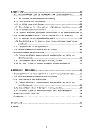 6
4. RESULTATEN.....................................................................................................32
4.1 RANDVOORWAARDEN VOOR DE ORGANISATIE VAN VEILIGHEIDSRONDES ............31
4.1.1 Het uitvoeren van een veiligheidscultuurmeting ............................................31
4.1.2 Een observatieteam samenstellen ...............................................................32
4.1.3 Het tijdstip en de locatie bepalen ................................................................33
4.1.4 De werkwijze van het verloop van een veiligheidsronde bepalen .....................33
4.1.5 Het ziekenhuispersoneel informeren ............................................................35
4.1.6 Gegevens analyseren,opvolgen en communiceren aan het ziekenhuispersoneel 36
4.2 DE ONTWIKKELING VAN EEN DRAAIBOEK VOOR VEILIGHEIDSRONDES IN HET UZ BRUSSEL ...........39
4.2.1 Het uitvoeren van een veiligheidscultuurmeting ............................................39
4.2.2 De ontwikkeling van het draaiboek en de implementatie door middel van een
pilootstudie...............................................................................................39
4.2.3 De optimalisatie van de implementatie ........................................................42
4.3 DE OBSERVATIE VAN HET VERLOOP VAN DE VEILIGHEIDSRONDES.........................................47
4.4 COMPLIANCE VAN DE VERPLEEGAFDELINGEN ...............................................................51
4.4.1 Patiëntenidentificatie: de aanwezigheid, leesbaarheid en correctheid van
identificatiebandjes....................................................................................51
4.4.2 De bereikbaarheid van de bel bij niet-mobiele patiënten ................................53
4.4.4 Het correct sluiten van de medicatiewagens en medicatienoodkast..................56
5. DISCUSSIE – CONCLUSIE .................................................................................59
5.1 RANDVOORWAARDEN VAN VEILIGHEIDSRONDES EN DE ONTWIKKELING VAN EEN DRAAIBOEK .........59
5.2 DE OBSERVATIE VAN HET VERLOOP VAN DE VEILIGHEIDSRONDES.........................................60
5.3 DE COMPLIANCE VAN DE VERPLEEGAFDELINGEN .............................................................61
5.3.1 Patiëntenidentificatie: de aanwezigheid, leesbaarheid en correctheid van
identificatiebandjes....................................................................................61
5.3.2 De bereikbaarheid van de bel bij niet-mobiele patiënten ................................63
5.3.4 Het correct sluiten van de medicatiewagens en de medicatienoodkast .............64
5.4 BEPERKINGEN VAN HET ONDERZOEK ..........................................................................64
5.5 CONCLUSIE.......................................................................................................65
BIBLIOGRAFIE ........................................................................................................66
BIJLAGEN ..............................................................................................................71
 