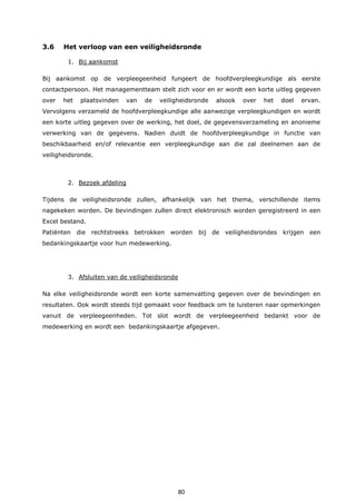 80
3.6 Het verloop van een veiligheidsronde
1. Bij aankomst
Bij aankomst op de verpleegeenheid fungeert de hoofdverpleegkundige als eerste
contactpersoon. Het managementteam stelt zich voor en er wordt een korte uitleg gegeven
over het plaatsvinden van de veiligheidsronde alsook over het doel ervan.
Vervolgens verzameld de hoofdverpleegkundige alle aanwezige verpleegkundigen en wordt
een korte uitleg gegeven over de werking, het doel, de gegevensverzameling en anonieme
verwerking van de gegevens. Nadien duidt de hoofdverpleegkundige in functie van
beschikbaarheid en/of relevantie een verpleegkundige aan die zal deelnemen aan de
veiligheidsronde.
2. Bezoek afdeling
Tijdens de veiligheidsronde zullen, afhankelijk van het thema, verschillende items
nagekeken worden. De bevindingen zullen direct elektronisch worden geregistreerd in een
Excel bestand.
Patiënten die rechtstreeks betrokken worden bij de veiligheidsrondes krijgen een
bedankingskaartje voor hun medewerking.
3. Afsluiten van de veiligheidsronde
Na elke veiligheidsronde wordt een korte samenvatting gegeven over de bevindingen en
resultaten. Ook wordt steeds tijd gemaakt voor feedback om te luisteren naar opmerkingen
vanuit de verpleegeenheden. Tot slot wordt de verpleegeenheid bedankt voor de
medewerking en wordt een bedankingskaartje afgegeven.
 
