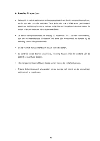 82
4. Aandachtspunten
 Belangrijk is dat de veiligheidsrondes gepercipieerd worden in een positieve cultuur,
eerder dan een controle top-down. Deze visie past ook in VIKA waar gestimuleerd
wordt om incidenten/fouten te melden zodat hieruit kan geleerd worden zonder de
vinger te wijzen naar wie de fout gemaakt heeft.
 De eerste veiligheidsrondes op dinsdag 22 november 2011 zijn ter kennismaking,
ook om de methodologie te toetsen. Dit dient ook meegedeeld te worden bij de
aanvang van de veiligheidsrondes.
 Elk lid van het managementteam draagt een witte schort.
 De controle wordt discreet uitgevoerd, rekening houden met de toestand van de
patiënt en eventueel bezoek.
 De managementteams blijven steeds samen tijdens de veiligheidsrondes.
 Tijdens de briefing wordt afgesproken wie de taak op zich neemt om de bevindingen
elektronisch te registreren.
 