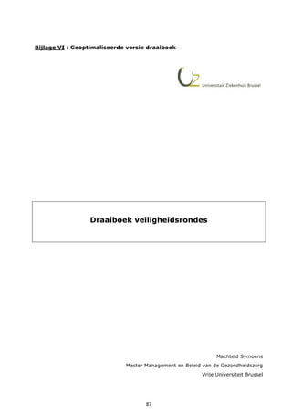 87
Bijlage VI : Geoptimaliseerde versie draaiboek
Draaiboek veiligheidsrondes
Machteld Symoens
Master Management en Beleid van de Gezondheidszorg
Vrije Universiteit Brussel
 