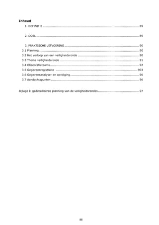 88
Inhoud
1. DEFINITIE ....................................................................................................89
2. DOEL ...........................................................................................................89
3. PRAKTISCHE UITVOERING ..............................................................................90
3.1 Planning ........................................................................................................90
3.2 Het verloop van een veiligheidsronde ................................................................90
3.3 Thema veiligheidsronde ...................................................................................91
3.4 Observatieteams.............................................................................................92
3.5 Gegevensregistratie .....................................................................................903
3.6 Gegevensanalyse- en opvolging........................................................................96
3.7 Aandachtspunten ............................................................................................96
Bijlage I: gedetailleerde planning van de veiligheidsrondes ...........................................97
 
